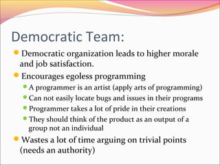 Democratic Team:
Democratic organization leads to higher morale

and job satisfaction.
Encourages egoless programming

A programmer is an artist (apply arts of programming)
Can not easily locate bugs and issues in their programs
Programmer takes a lot of pride in their creations
They should think of the product as an output of a

group not an individual

Wastes a lot of time arguing on trivial points

(needs an authority)

 