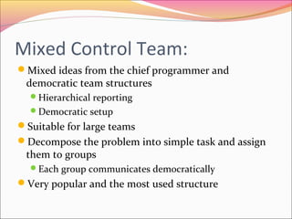 Mixed Control Team:
Mixed ideas from the chief programmer and

democratic team structures
Hierarchical reporting
Democratic setup

Suitable for large teams
Decompose the problem into simple task and assign

them to groups

Each group communicates democratically

Very popular and the most used structure

 