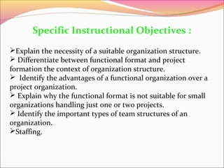 Specific Instructional Objectives :
Explain the necessity of a suitable organization structure.
 Differentiate between functional format and project
formation the context of organization structure.
 Identify the advantages of a functional organization over a
project organization.
 Explain why the functional format is not suitable for small
organizations handling just one or two projects.
 Identify the important types of team structures of an
organization.
Staffing.

 