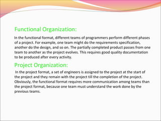 Functional Organization:
In the functional format, different teams of programmers perform different phases
of a project. For example, one team might do the requirements specification,
another do the design, and so on. The partially completed product passes from one
team to another as the project evolves. This requires good quality documentation
to be produced after every activity.

Project Organization:
In the project format, a set of engineers is assigned to the project at the start of
the project and they remain with the project till the completion of the project.
Obviously, the functional format requires more communication among teams than
the project format, because one team must understand the work done by the
previous teams.

 