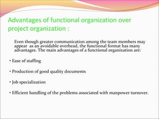 Advantages of functional organization over
project organization :
Even though greater communication among the team members may
appear as an avoidable overhead, the functional format has many
advantages. The main advantages of a functional organization are:
• Ease of staffing
• Production of good quality documents
• Job specialization
• Efficient handling of the problems associated with manpower turnover.

 