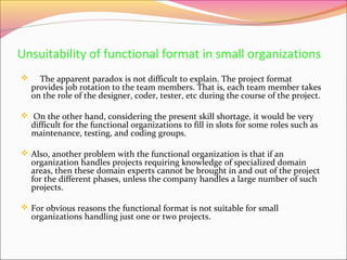 Unsuitability of functional format in small organizations


The apparent paradox is not difficult to explain. The project format
provides job rotation to the team members. That is, each team member takes
on the role of the designer, coder, tester, etc during the course of the project.

 On the other hand, considering the present skill shortage, it would be very

difficult for the functional organizations to fill in slots for some roles such as
maintenance, testing, and coding groups.

 Also, another problem with the functional organization is that if an

organization handles projects requiring knowledge of specialized domain
areas, then these domain experts cannot be brought in and out of the project
for the different phases, unless the company handles a large number of such
projects.

 For obvious reasons the functional format is not suitable for small

organizations handling just one or two projects.

 