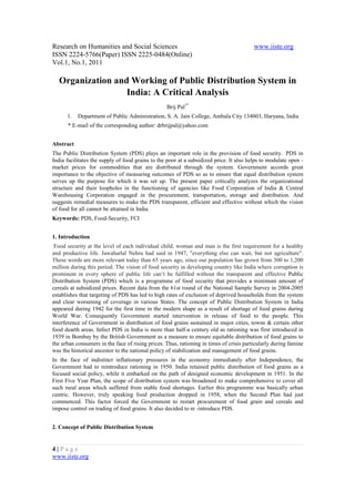 Research on Humanities and Social Sciences                                               www.iiste.org
ISSN 2224-5766(Paper) ISSN 2225-0484(Online)
Vol.1, No.1, 2011

   Organization and Working of Public Distribution System in
                   India: A Critical Analysis
                                                  Brij Pal1*
      1.   Department of Public Administration, S. A. Jain College, Ambala City 134003, Haryana, India
      * E-mail of the corresponding author: drbrijpal@yahoo.com


Abstract
The Public Distribution System (PDS) plays an important role in the provision of food security. PDS in
India facilitates the supply of food grains to the poor at a subsidized price. It also helps to modulate open -
market prices for commodities that are distributed through the system. Government accords great
importance to the objective of measuring outcomes of PDS so as to ensure that equal distribution system
serves up the purpose for which it was set up. The present paper critically analyzes the organizational
structure and their loopholes in the functioning of agencies like Food Corporation of India & Central
Warehousing Corporation engaged in the procurement, transportation, storage and distribution. And
suggests remedial measures to make the PDS transparent, efficient and effective without which the vision
of food for all cannot be attained in India.
Keywords: PDS, Food-Security, FCI


1. Introduction
 Food security at the level of each individual child, woman and man is the first requirement for a healthy
and productive life. Jawaharlal Nehru had said in 1947, "everything else can wait, but not agriculture".
These words are more relevant today than 65 years ago, since our population has grown from 300 to 1,200
million during this period. The vision of food security in developing country like India where corruption is
prominent in every sphere of public life can’t be fulfilled without the transparent and effective Public
Distribution System (PDS) which is a programme of food security that provides a minimum amount of
cereals at subsidized prices. Recent data from the 61st round of the National Sample Survey in 2004-2005
establishes that targeting of PDS has led to high rates of exclusion of deprived households from the system
and clear worsening of coverage in various States. The concept of Public Distribution System in India
appeared during 1942 for the first time in the modern shape as a result of shortage of food grains during
World War. Consequently Government started intervention in release of food to the people. This
interference of Government in distribution of food grains sustained in major cities, towns & certain other
food dearth areas. Infect PDS in India is more than half-a century old as rationing was first introduced in
1939 in Bombay by the British Government as a measure to ensure equitable distribution of food grains to
the urban consumers in the face of rising prices. Thus, rationing in times of crisis particularly during famine
was the historical ancestor to the national policy of stabilization and management of food grains.
In the face of indistinct inflationary pressures in the economy immediately after Independence, the
Government had to reintroduce rationing in 1950. India retained public distribution of food grains as a
focused social policy, while it embarked on the path of designed economic development in 1951. In the
First Five Year Plan, the scope of distribution system was broadened to make comprehensive to cover all
such rural areas which suffered from stable food shortages. Earlier this programme was basically urban
centric. However, truly speaking food production dropped in 1958, when the Second Plan had just
commenced. This factor forced the Government to restart procurement of food grain and cereals and
impose control on trading of food grains. It also decided to re -introduce PDS.


2. Concept of Public Distribution System


4|Page
www.iiste.org
 