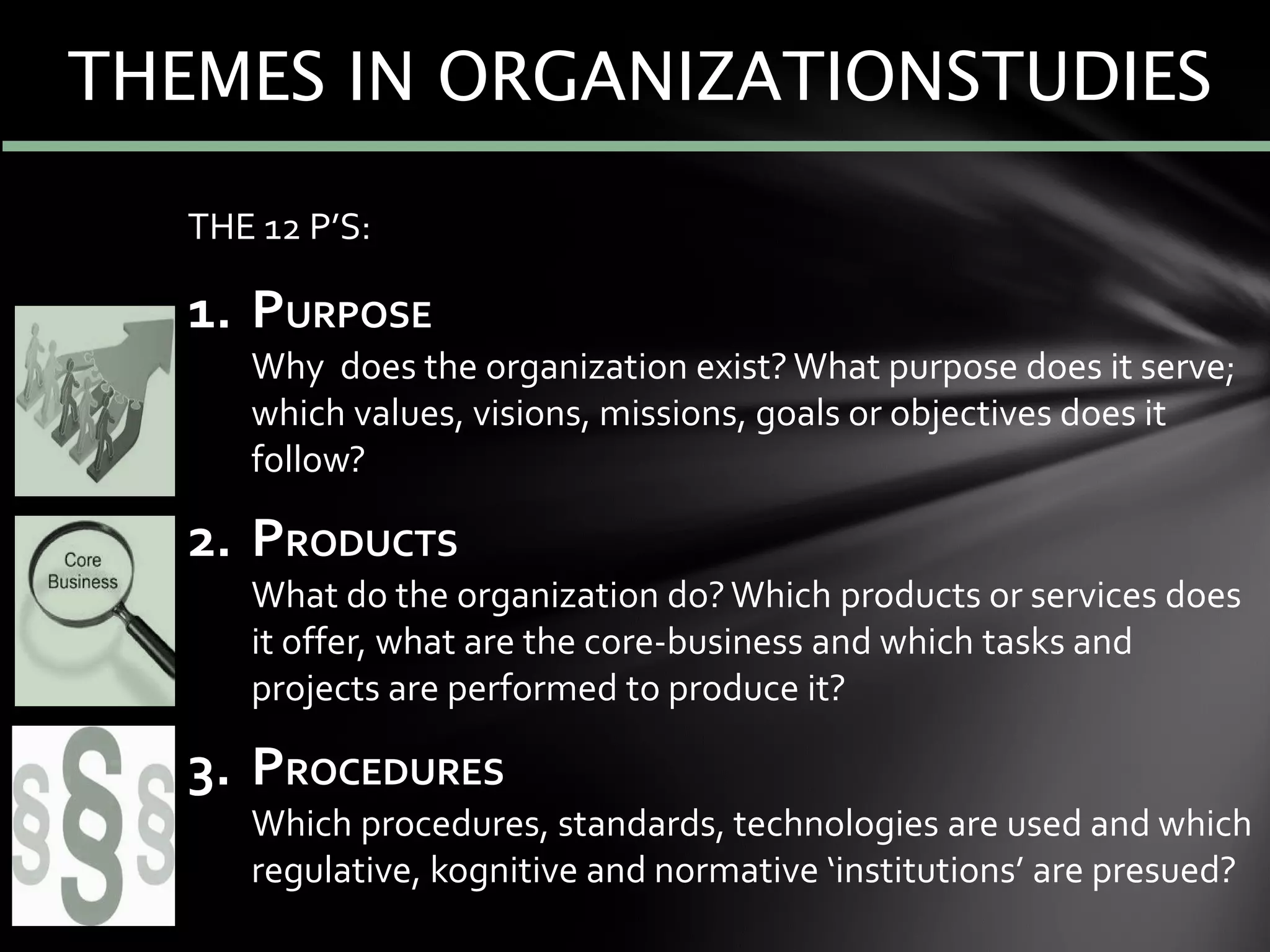 THE 12 P’S:
1. PURPOSE
Why does the organization exist? What purpose does it serve;
which values, visions, missions, goals or objectives does it
follow?
2. PRODUCTS
What do the organization do?Which products or services does
it offer, what are the core-business and which tasks and
projects are performed to produce it?
3. PROCEDURES
Which procedures, standards, technologies are used and which
regulative, kognitive and normative ‘institutions’ are presued?
THEMES IN ORGANIZATIONSTUDIES
 