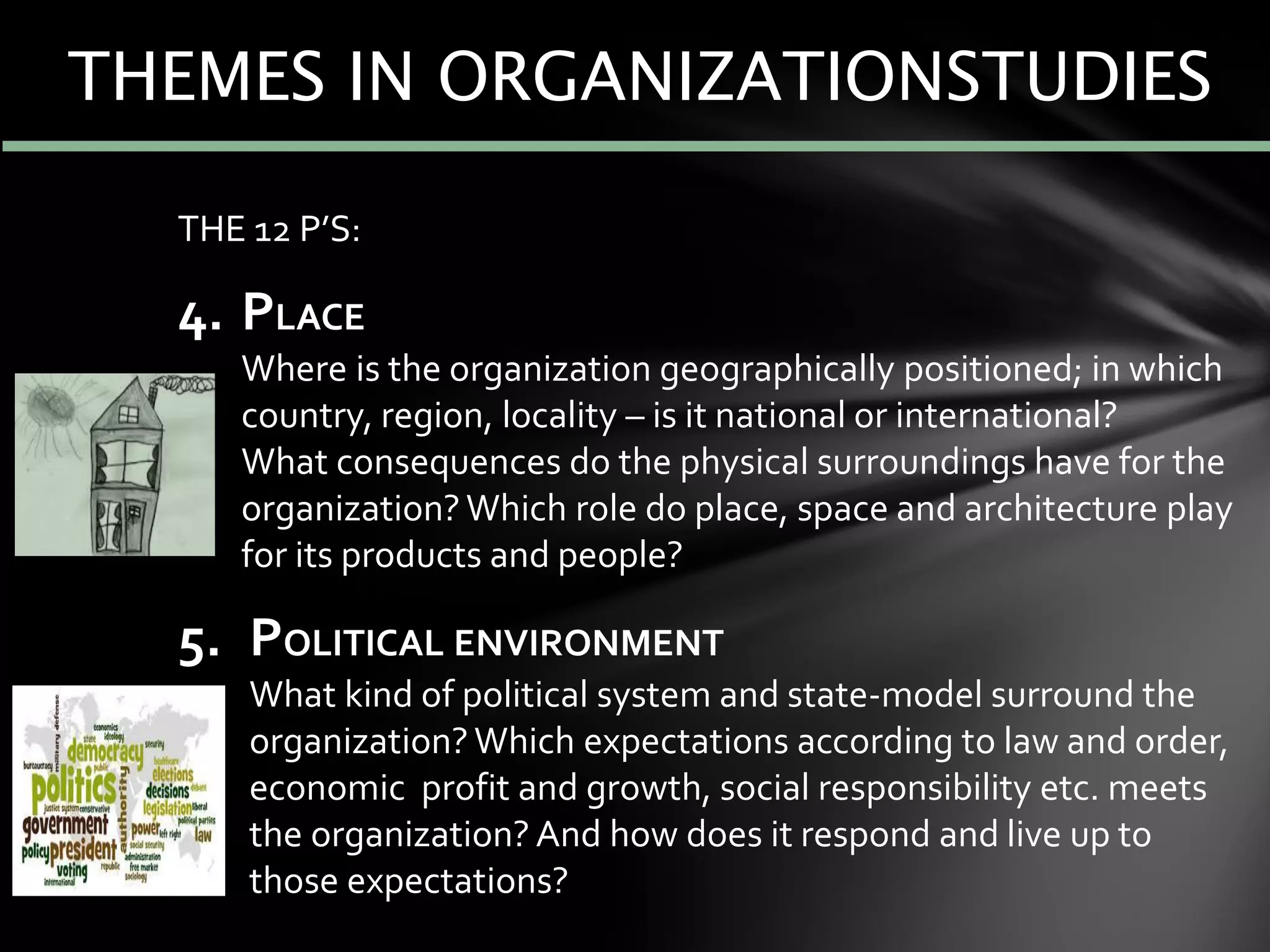 THE 12 P’S:
4. PLACE
Where is the organization geographically positioned; in which
country, region, locality – is it national or international?
What consequences do the physical surroundings have for the
organization?Which role do place, space and architecture play
for its products and people?
5. POLITICAL ENVIRONMENT
What kind of political system and state-model surround the
organization?Which expectations according to law and order,
economic profit and growth, social responsibility etc. meets
the organization? And how does it respond and live up to
those expectations?
THEMES IN ORGANIZATIONSTUDIES
 