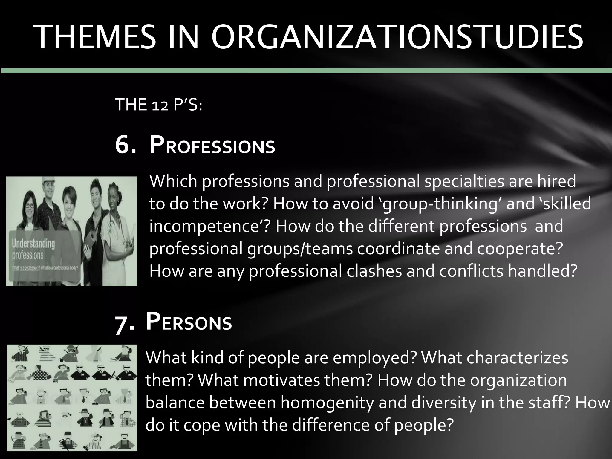 THE 12 P’S:
6. PROFESSIONS
7. Which professions and professional specialties are hired
to do the work? How to avoid ‘group-thinking’ and ‘skilled
incompetence’? How do the different professions and
professional groups/teams coordinate and cooperate?
How are any professional clashes and conflicts handled?
7. PERSONS
8. What kind of people are employed? What characterizes
them? What motivates them? How do the organization
balance between homogenity and diversity in the staff? How
do it cope with the difference of people?
THEMES IN ORGANIZATIONSTUDIES
 
