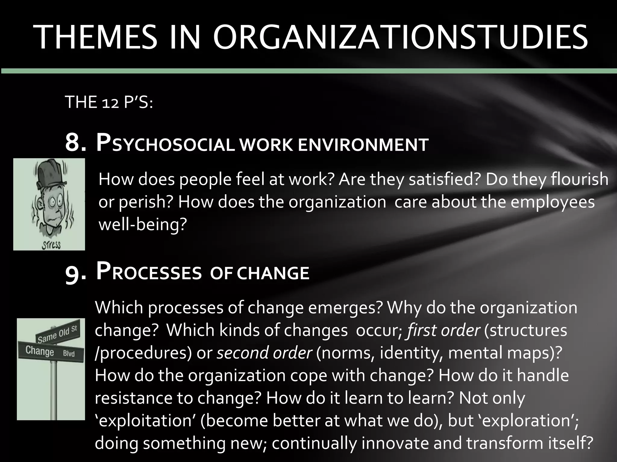 THE 12 P’S:
8. PSYCHOSOCIAL WORK ENVIRONMENT
How does people feel at work? Are they satisfied? Do they flourish
or perish? How does the organization care about the employees
well-being?
9. PROCESSES OF CHANGE
Which processes of change emerges? Why do the organization
change? Which kinds of changes occur; first order (structures
/procedures) or second order (norms, identity, mental maps)?
How do the organization cope with change? How do it handle
resistance to change? How do it learn to learn? Not only
‘exploitation’ (become better at what we do), but ‘exploration’;
doing something new; continually innovate and transform itself?
THEMES IN ORGANIZATIONSTUDIES
 