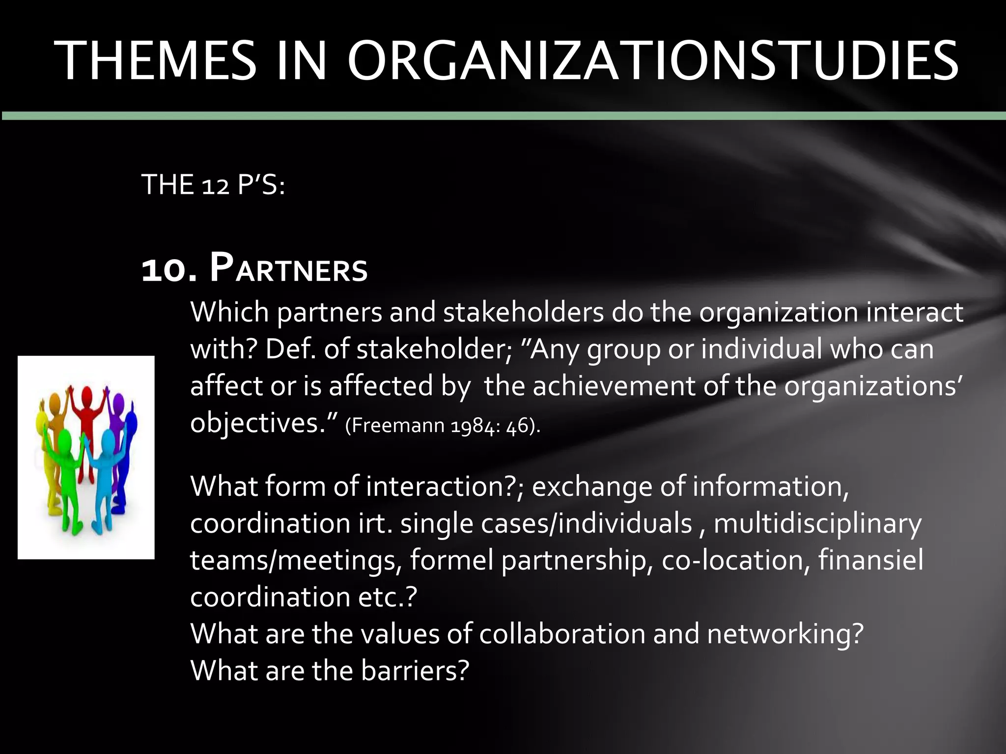 THE 12 P’S:
10. PARTNERS
Which partners and stakeholders do the organization interact
with? Def. of stakeholder; ”Any group or individual who can
affect or is affected by the achievement of the organizations’
objectives.” (Freemann 1984: 46).
What form of interaction?; exchange of information,
coordination irt. single cases/individuals , multidisciplinary
teams/meetings, formel partnership, co-location, finansiel
coordination etc.?
What are the values of collaboration and networking?
What are the barriers?
THEMES IN ORGANIZATIONSTUDIES
 