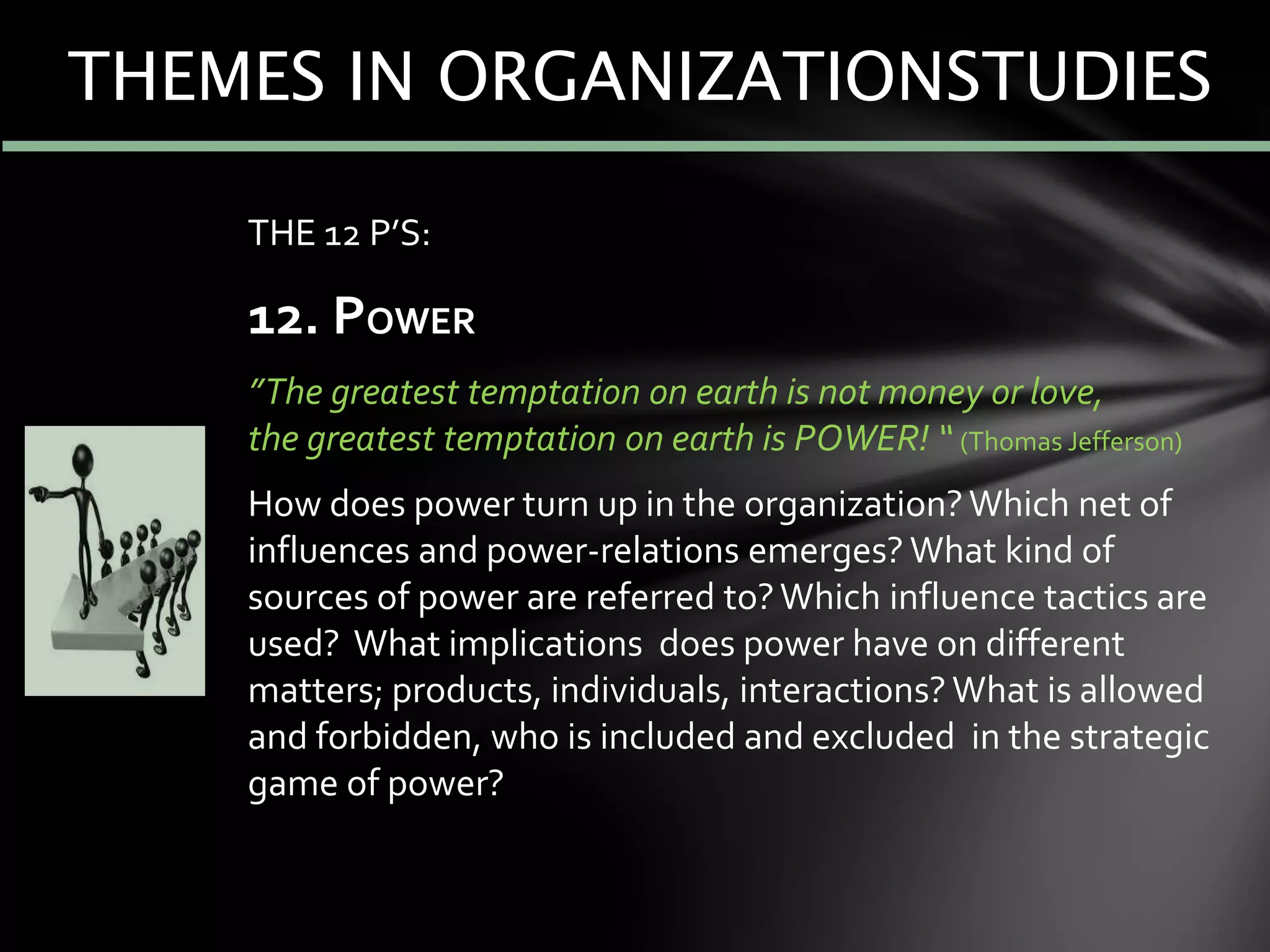 THE 12 P’S:
12. POWER
”The greatest temptation on earth is not money or love,
the greatest temptation on earth is POWER! “ (Thomas Jefferson)
How does power turn up in the organization?Which net of
influences and power-relations emerges? What kind of
sources of power are referred to?Which influence tactics are
used? What implications does power have on different
matters; products, individuals, interactions? What is allowed
and forbidden, who is included and excluded in the strategic
game of power?
THEMES IN ORGANIZATIONSTUDIES
 