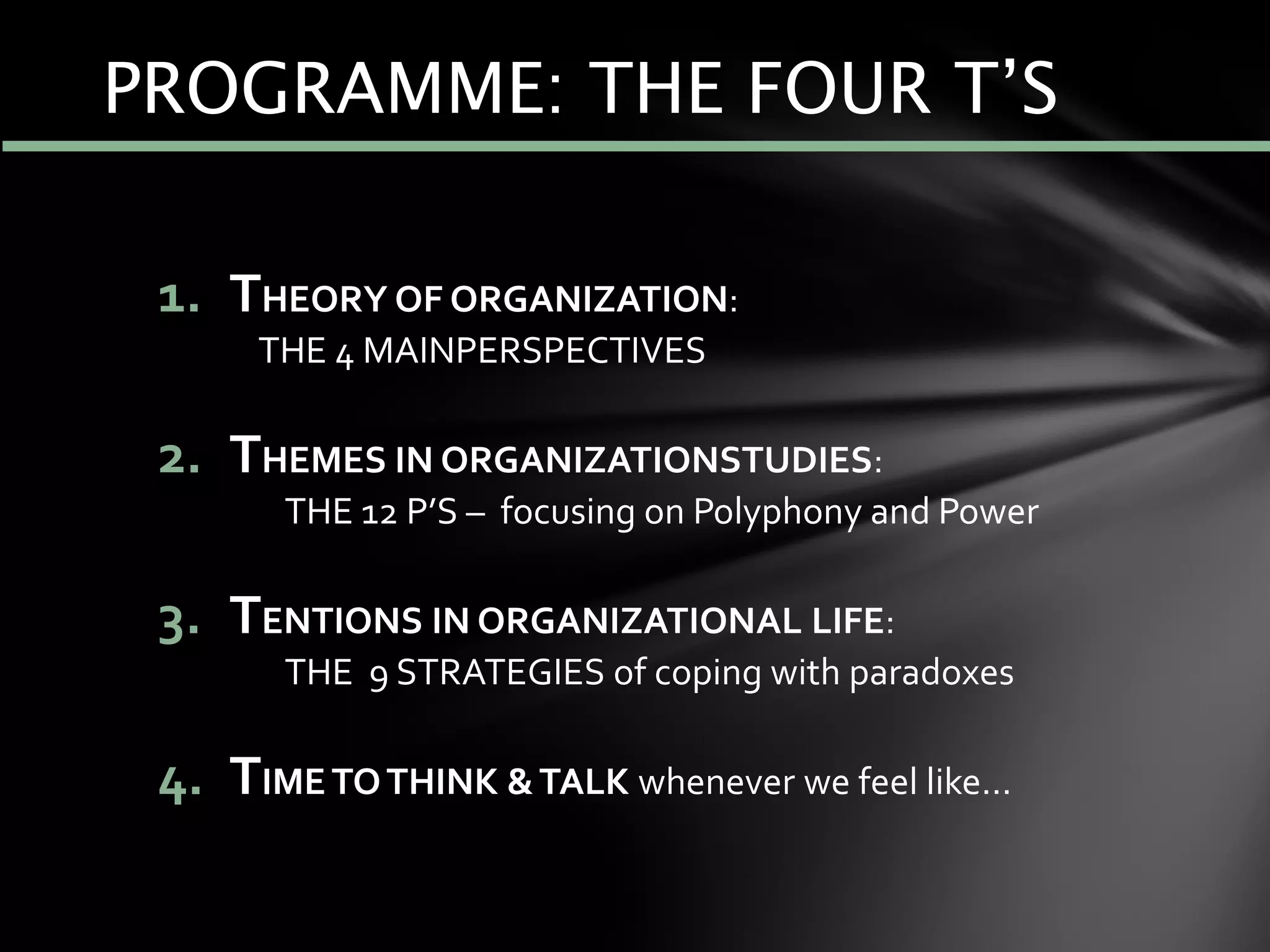 1. THEORY OF ORGANIZATION:
THE 4 MAINPERSPECTIVES
2. THEMES IN ORGANIZATIONSTUDIES:
THE 12 P’S – focusing on Polyphony and Power
3. TENTIONS IN ORGANIZATIONAL LIFE:
THE 9 STRATEGIES of coping with paradoxes
4. TIMETOTHINK &TALK whenever we feel like…
PROGRAMME: THE FOUR T’S
 