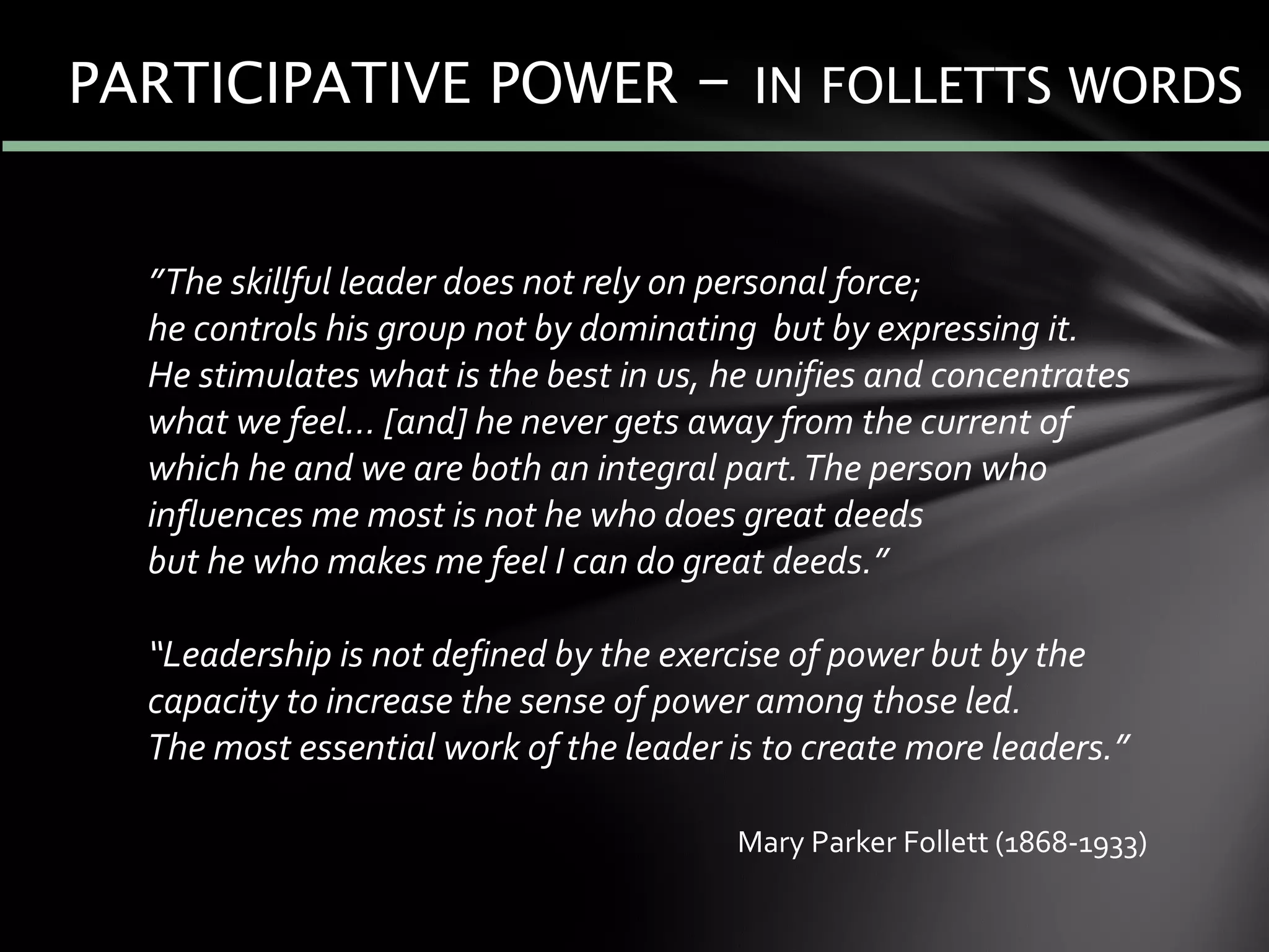 ”The skillful leader does not rely on personal force;
he controls his group not by dominating but by expressing it.
He stimulates what is the best in us, he unifies and concentrates
what we feel… [and] he never gets away from the current of
which he and we are both an integral part.The person who
influences me most is not he who does great deeds
but he who makes me feel I can do great deeds.”
“Leadership is not defined by the exercise of power but by the
capacity to increase the sense of power among those led.
The most essential work of the leader is to create more leaders.”
PARTICIPATIVE POWER – IN FOLLETTS WORDS
Mary Parker Follett (1868-1933)
 