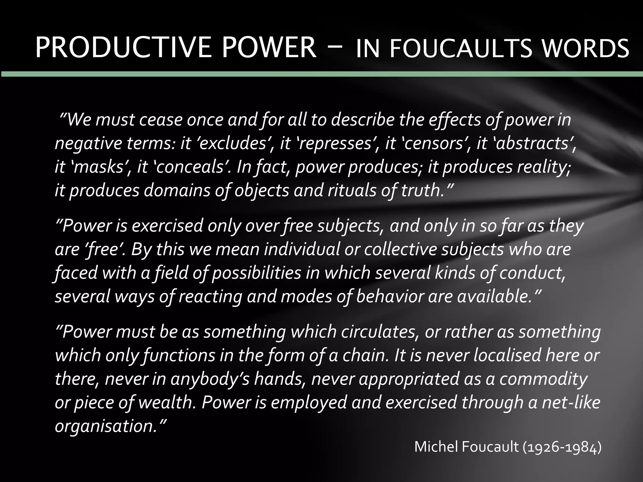 ”We must cease once and for all to describe the effects of power in
negative terms: it ’excludes’, it ‘represses’, it ‘censors’, it ‘abstracts’,
it ‘masks’, it ‘conceals’. In fact, power produces; it produces reality;
it produces domains of objects and rituals of truth.”
”Power is exercised only over free subjects, and only in so far as they
are ’free’. By this we mean individual or collective subjects who are
faced with a field of possibilities in which several kinds of conduct,
several ways of reacting and modes of behavior are available.”
”Power must be as something which circulates, or rather as something
which only functions in the form of a chain. It is never localised here or
there, never in anybody’s hands, never appropriated as a commodity
or piece of wealth. Power is employed and exercised through a net-like
organisation.”
PRODUCTIVE POWER – IN FOUCAULTS WORDS
Michel Foucault (1926-1984)
 