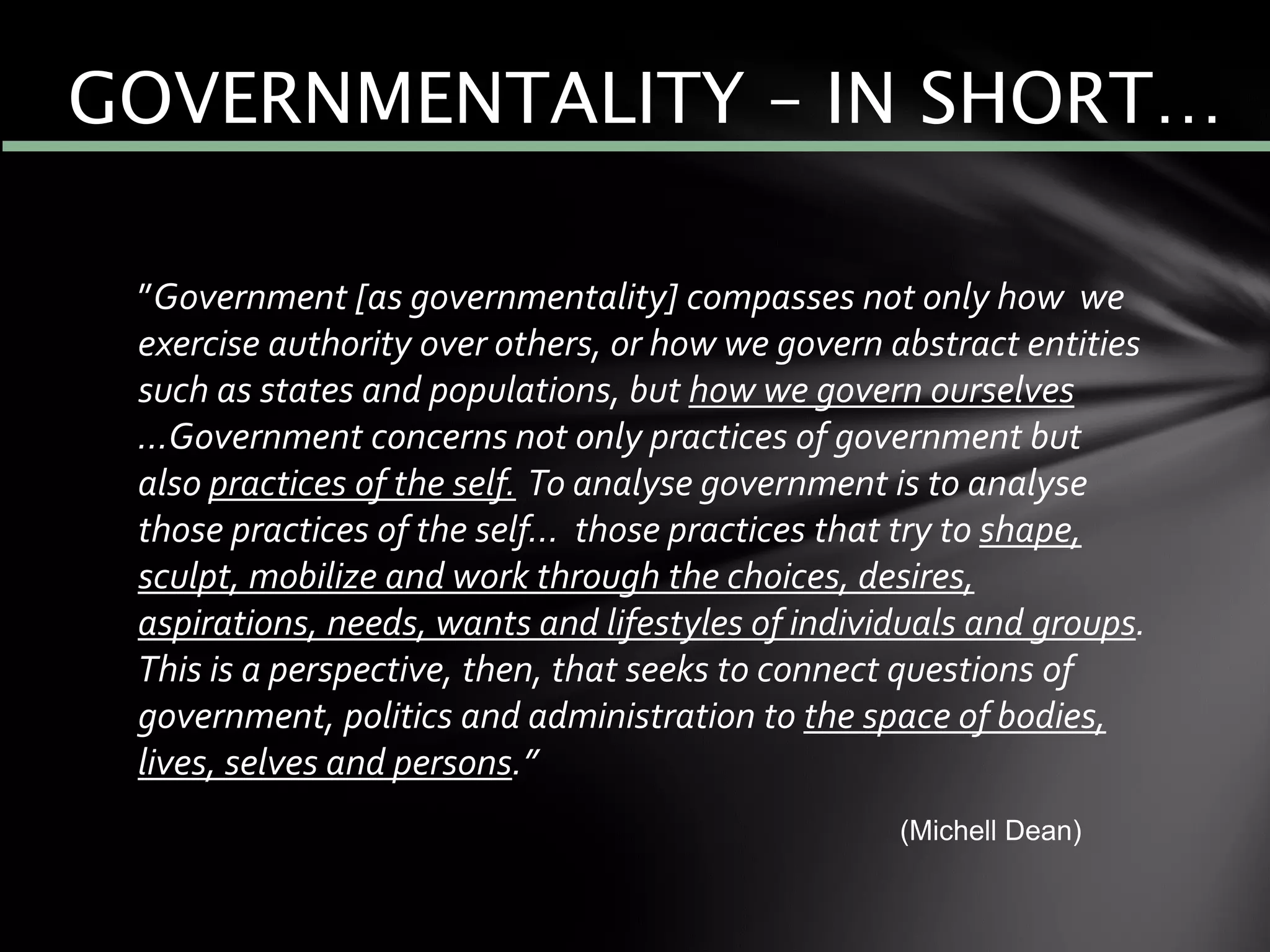 ”Government [as governmentality] compasses not only how we
exercise authority over others, or how we govern abstract entities
such as states and populations, but how we govern ourselves
…Government concerns not only practices of government but
also practices of the self. To analyse government is to analyse
those practices of the self… those practices that try to shape,
sculpt, mobilize and work through the choices, desires,
aspirations, needs, wants and lifestyles of individuals and groups.
This is a perspective, then, that seeks to connect questions of
government, politics and administration to the space of bodies,
lives, selves and persons.”
(Michell Dean)
GOVERNMENTALITY – IN SHORT…
 