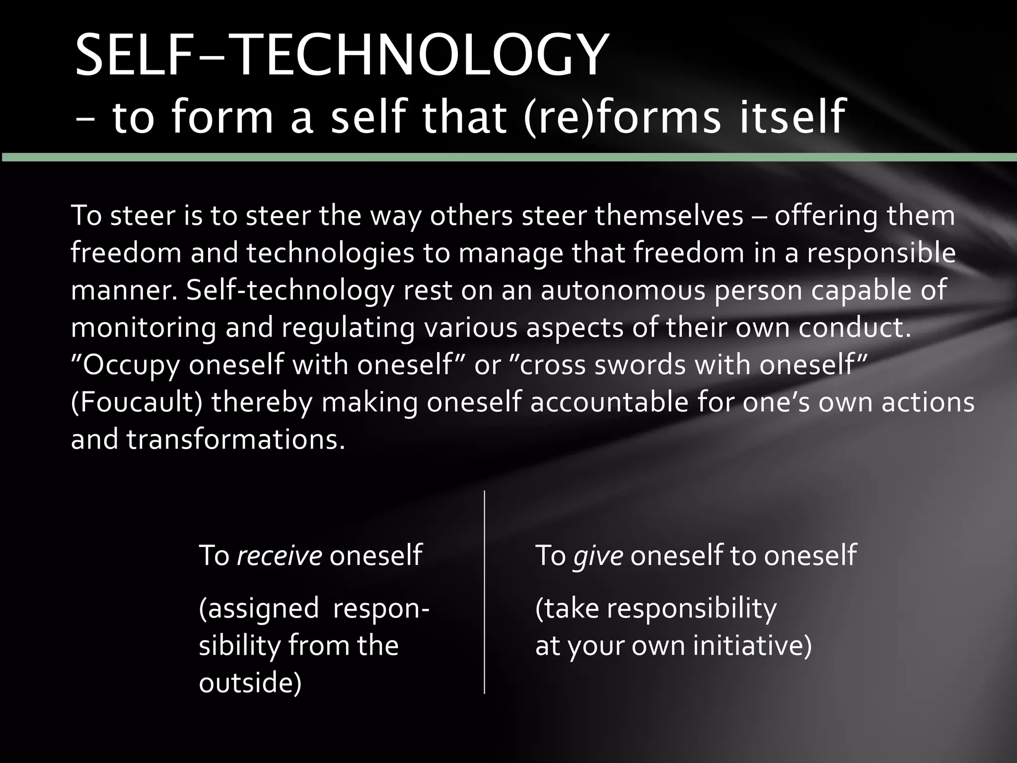 To steer is to steer the way others steer themselves – offering them
freedom and technologies to manage that freedom in a responsible
manner. Self-technology rest on an autonomous person capable of
monitoring and regulating various aspects of their own conduct.
”Occupy oneself with oneself” or ”cross swords with oneself”
(Foucault) thereby making oneself accountable for one’s own actions
and transformations.
To receive oneself
(assigned respon-
sibility from the
outside)
To give oneself to oneself
(take responsibility
at your own initiative)
SELF-TECHNOLOGY
– to form a self that (re)forms itself
 