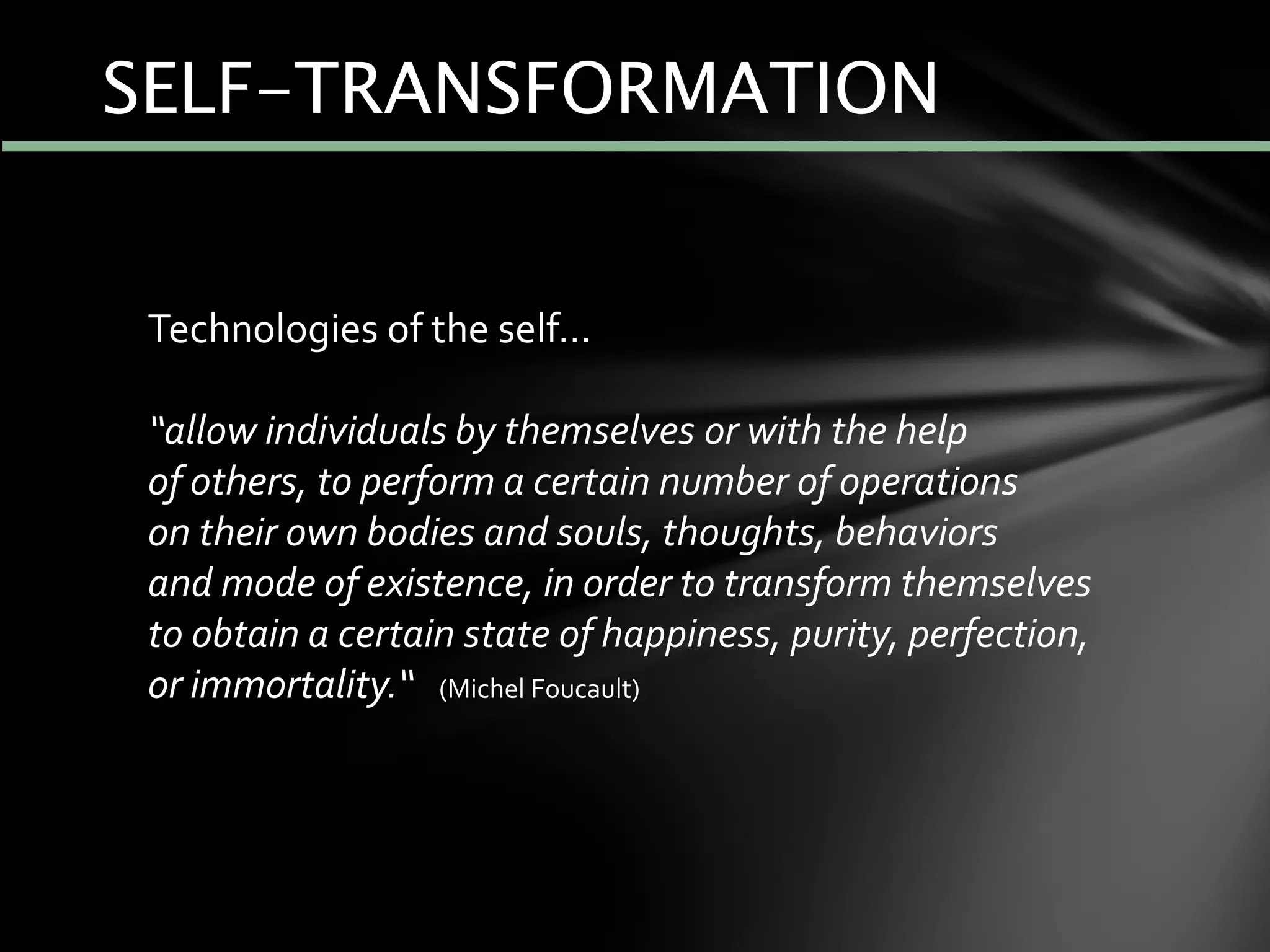 SELF-TRANSFORMATION
Technologies of the self…
“allow individuals by themselves or with the help
of others, to perform a certain number of operations
on their own bodies and souls, thoughts, behaviors
and mode of existence, in order to transform themselves
to obtain a certain state of happiness, purity, perfection,
or immortality.“ (Michel Foucault)
 