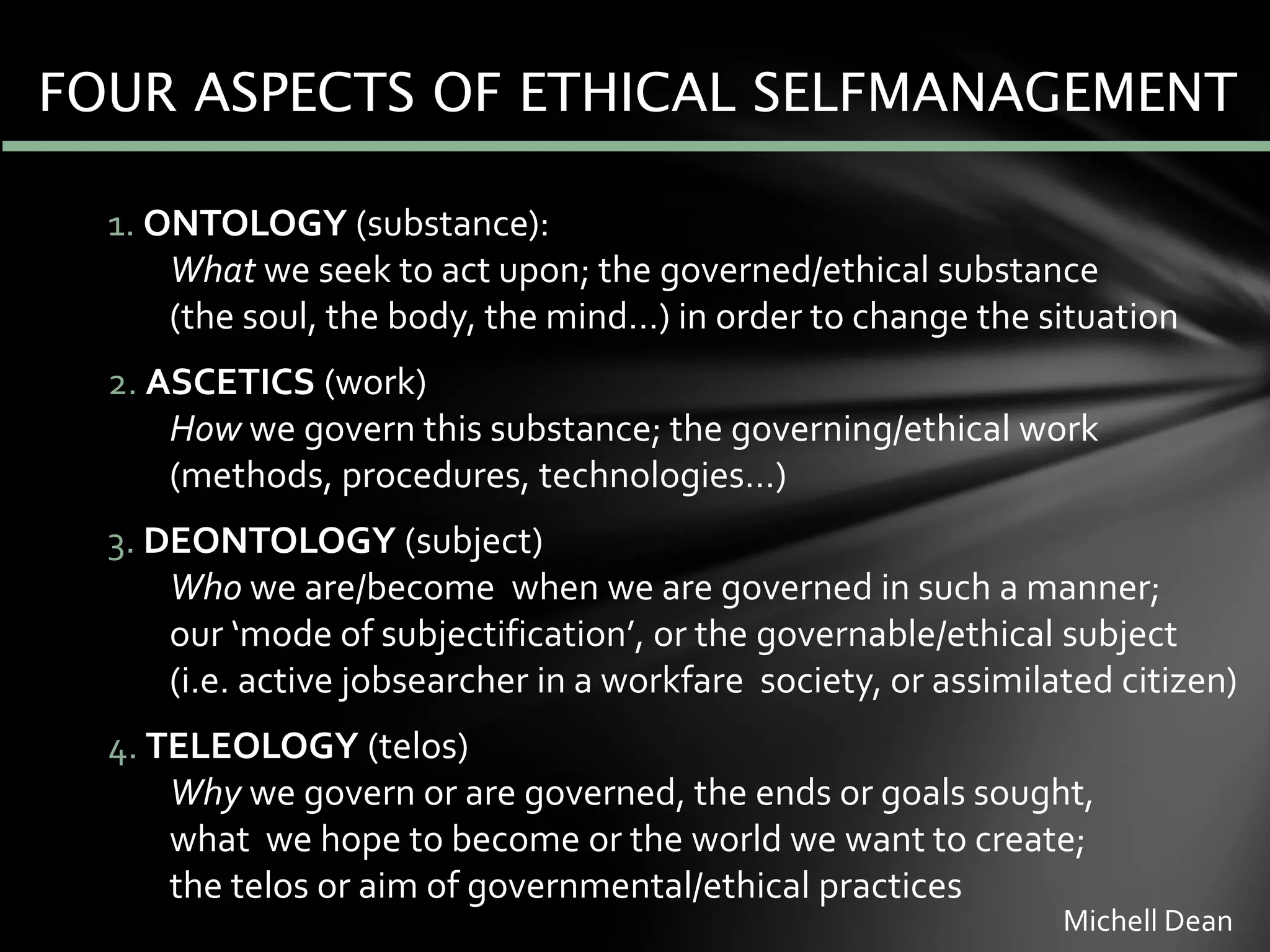 FOUR ASPECTS OF ETHICAL SELFMANAGEMENT
1. ONTOLOGY (substance):
What we seek to act upon; the governed/ethical substance
(the soul, the body, the mind…) in order to change the situation
2. ASCETICS (work)
How we govern this substance; the governing/ethical work
(methods, procedures, technologies…)
3. DEONTOLOGY (subject)
Who we are/become when we are governed in such a manner;
our ‘mode of subjectification’, or the governable/ethical subject
(i.e. active jobsearcher in a workfare society, or assimilated citizen)
4. TELEOLOGY (telos)
Why we govern or are governed, the ends or goals sought,
what we hope to become or the world we want to create;
the telos or aim of governmental/ethical practices
Michell Dean
 