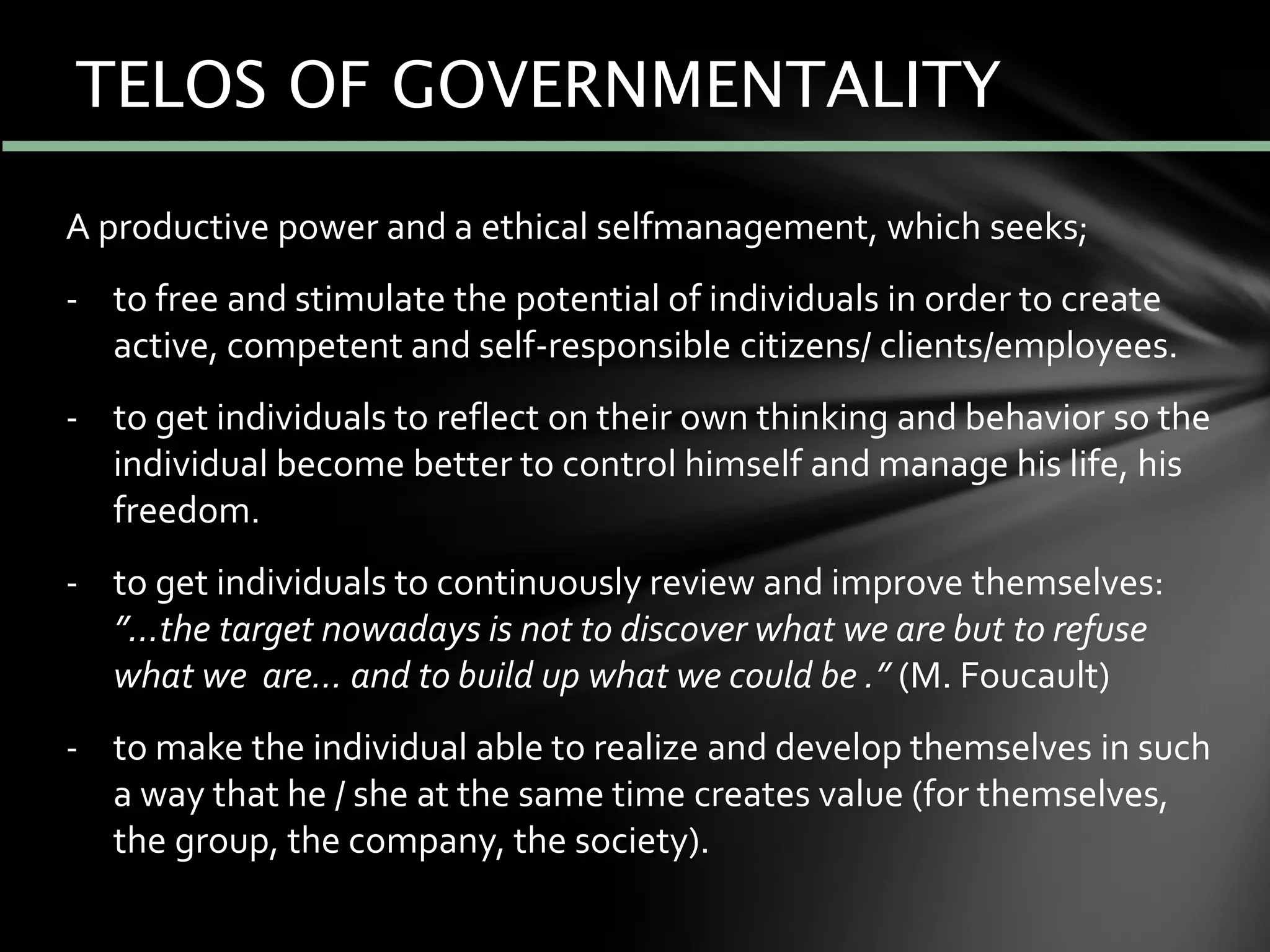 A productive power and a ethical selfmanagement, which seeks;
- to free and stimulate the potential of individuals in order to create
active, competent and self-responsible citizens/ clients/employees.
- to get individuals to reflect on their own thinking and behavior so the
individual become better to control himself and manage his life, his
freedom.
- to get individuals to continuously review and improve themselves:
”…the target nowadays is not to discover what we are but to refuse
what we are… and to build up what we could be .” (M. Foucault)
- to make the individual able to realize and develop themselves in such
a way that he / she at the same time creates value (for themselves,
the group, the company, the society).
TELOS OF GOVERNMENTALITY
 