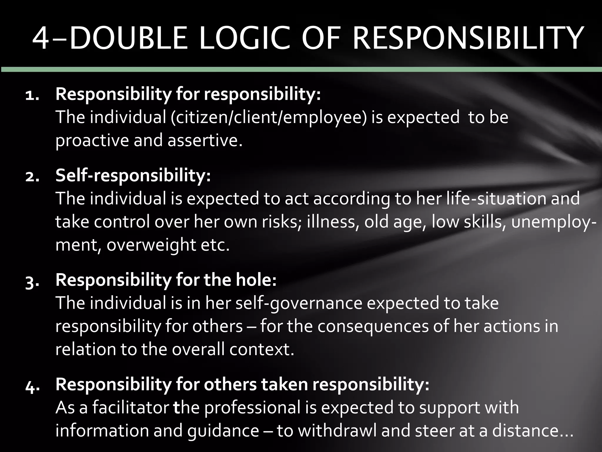 4-DOUBLE LOGIC OF RESPONSIBILITY
1. Responsibility for responsibility:
The individual (citizen/client/employee) is expected to be
proactive and assertive.
2. Self-responsibility:
The individual is expected to act according to her life-situation and
take control over her own risks; illness, old age, low skills, unemploy-
ment, overweight etc.
3. Responsibility for the hole:
The individual is in her self-governance expected to take
responsibility for others – for the consequences of her actions in
relation to the overall context.
4. Responsibility for others taken responsibility:
As a facilitator the professional is expected to support with
information and guidance – to withdrawl and steer at a distance…
 