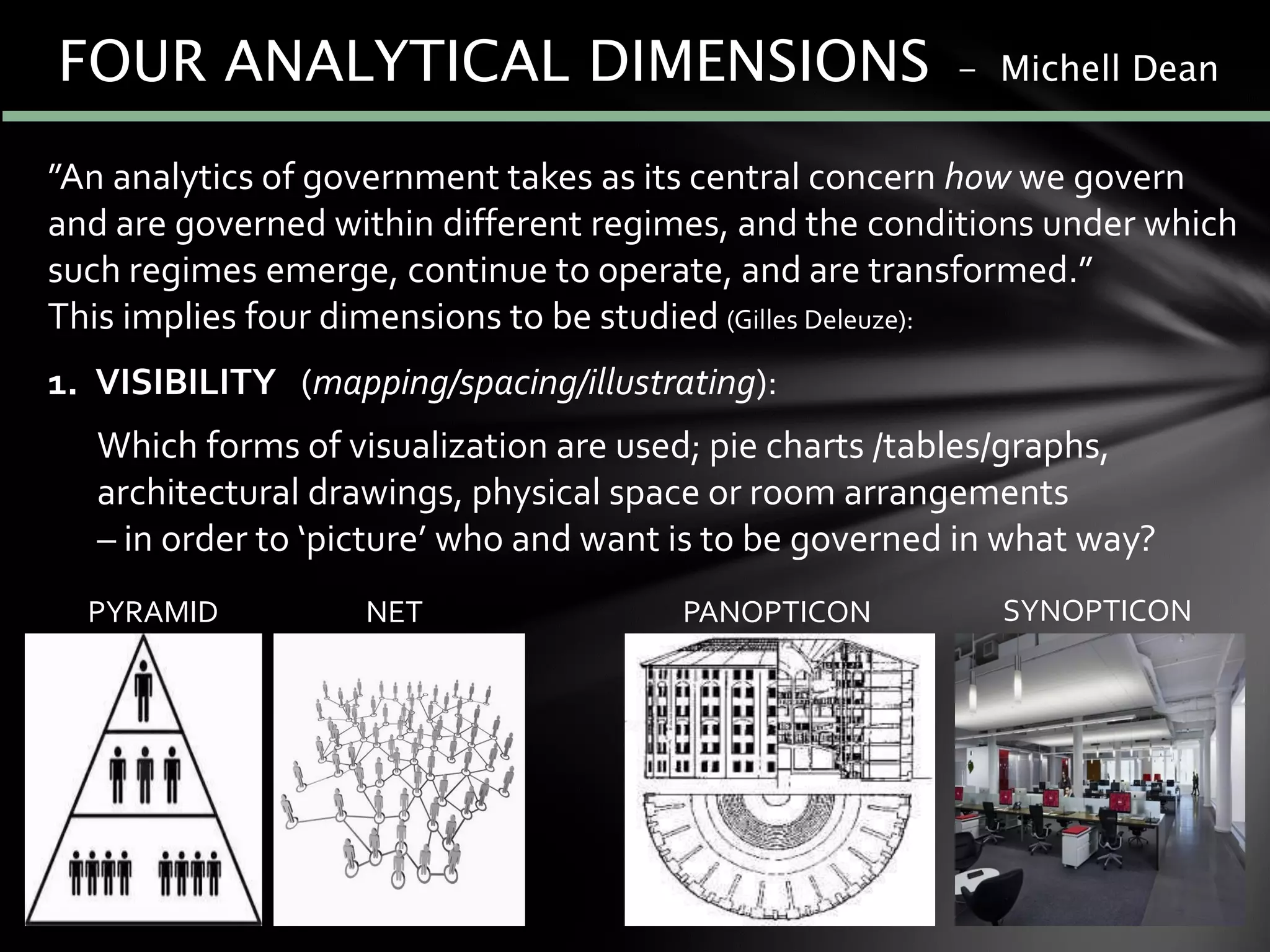 ”An analytics of government takes as its central concern how we govern
and are governed within different regimes, and the conditions under which
such regimes emerge, continue to operate, and are transformed.”
This implies four dimensions to be studied (Gilles Deleuze):
1. VISIBILITY (mapping/spacing/illustrating):
Which forms of visualization are used; pie charts /tables/graphs,
architectural drawings, physical space or room arrangements
– in order to ‘picture’ who and want is to be governed in what way?
PYRAMID NET PANOPTICON SYNOPTICON
FOUR ANALYTICAL DIMENSIONS - Michell Dean
 