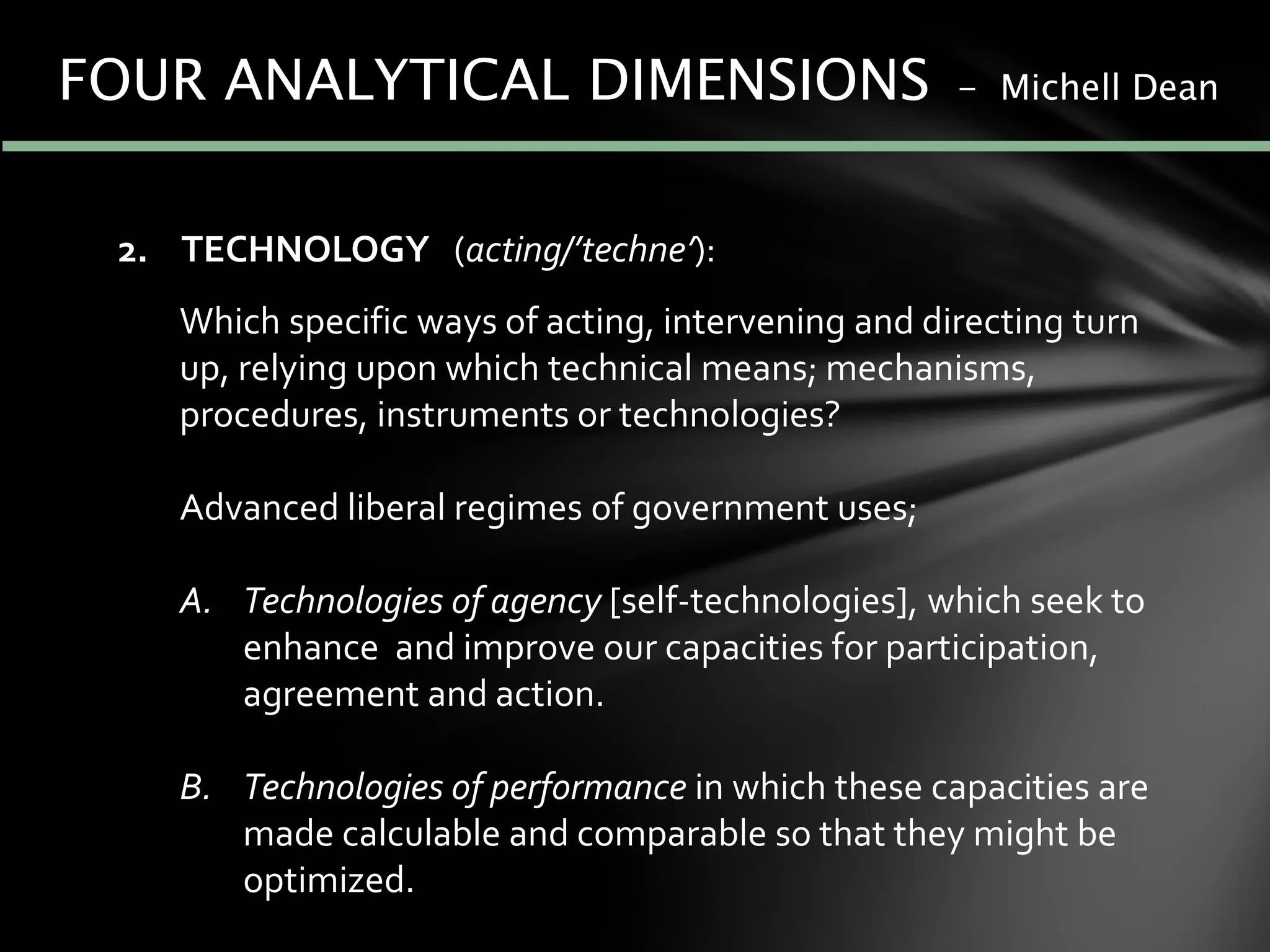 2. TECHNOLOGY (acting/’techne’):
Which specific ways of acting, intervening and directing turn
up, relying upon which technical means; mechanisms,
procedures, instruments or technologies?
Advanced liberal regimes of government uses;
A. Technologies of agency [self-technologies], which seek to
enhance and improve our capacities for participation,
agreement and action.
B. Technologies of performance in which these capacities are
made calculable and comparable so that they might be
optimized.
FOUR ANALYTICAL DIMENSIONS - Michell Dean
 