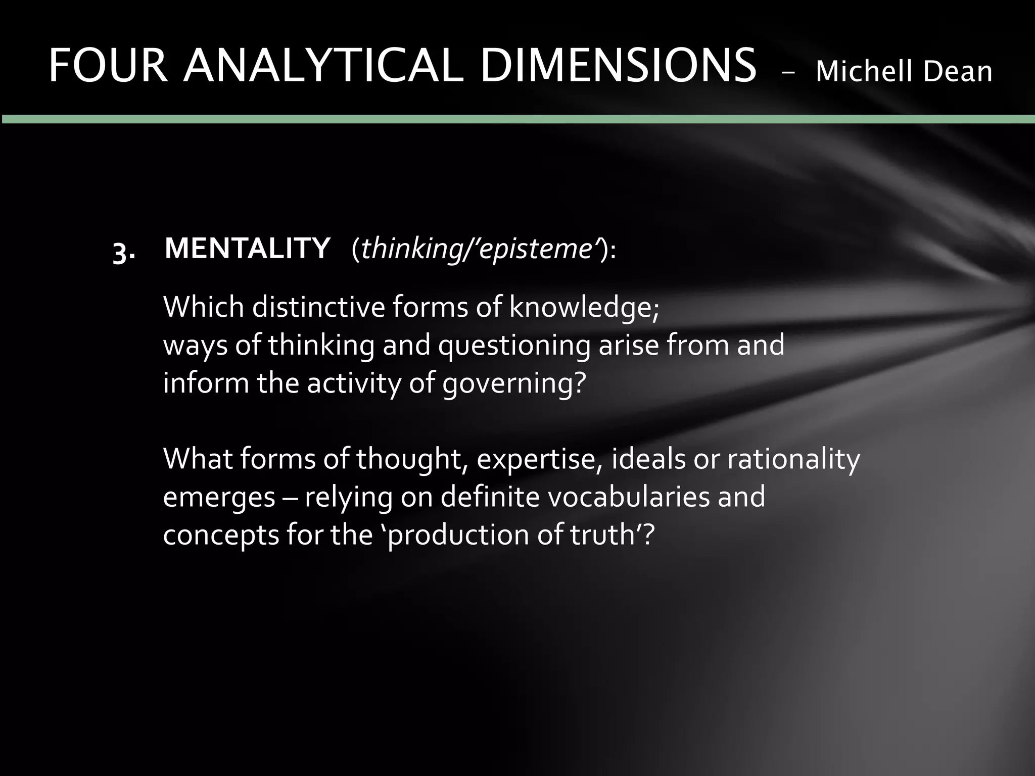 3. MENTALITY (thinking/’episteme’):
Which distinctive forms of knowledge;
ways of thinking and questioning arise from and
inform the activity of governing?
What forms of thought, expertise, ideals or rationality
emerges – relying on definite vocabularies and
concepts for the ‘production of truth’?
FOUR ANALYTICAL DIMENSIONS - Michell Dean
 
