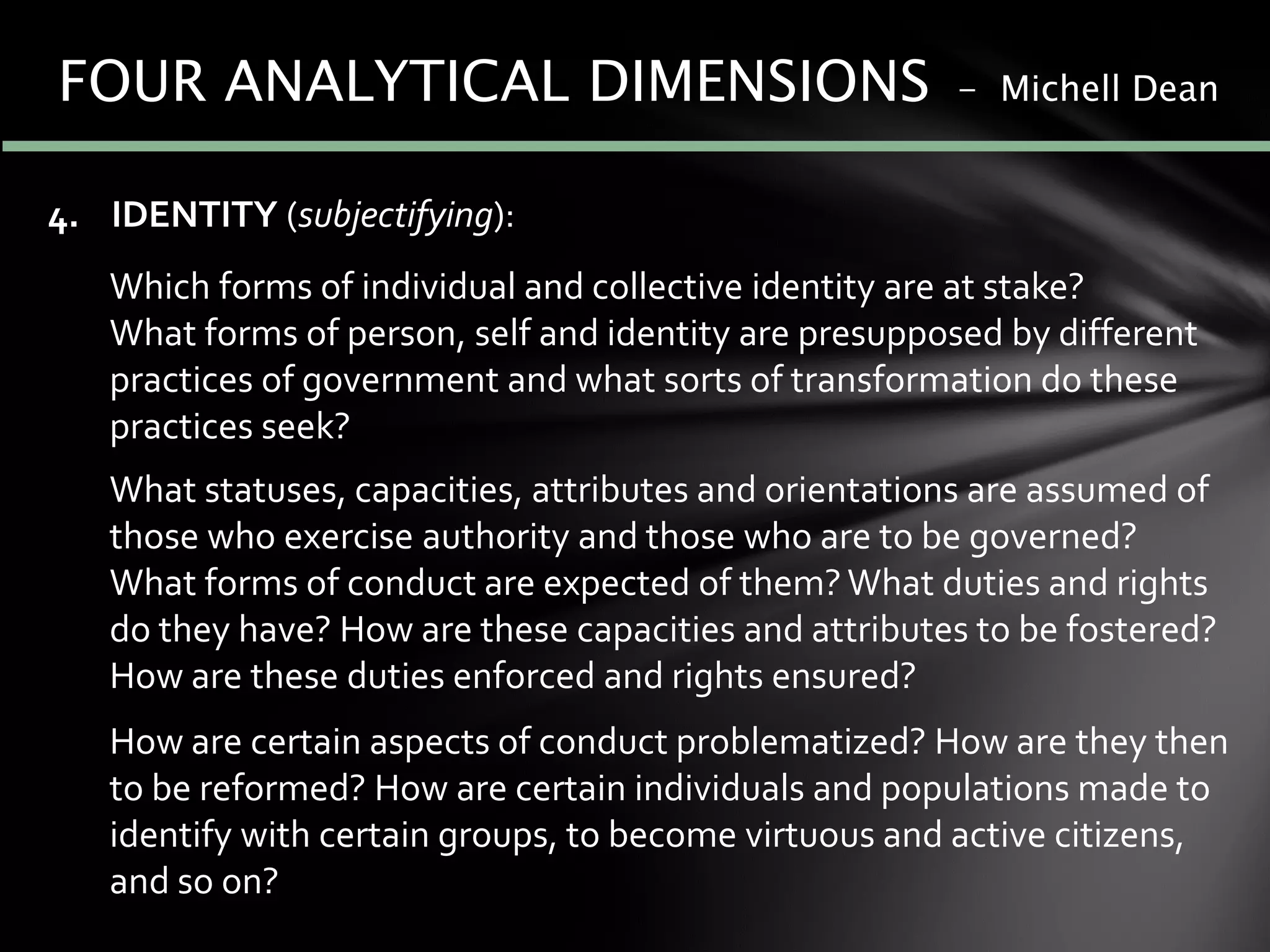 4. IDENTITY (subjectifying):
Which forms of individual and collective identity are at stake?
What forms of person, self and identity are presupposed by different
practices of government and what sorts of transformation do these
practices seek?
What statuses, capacities, attributes and orientations are assumed of
those who exercise authority and those who are to be governed?
What forms of conduct are expected of them? What duties and rights
do they have? How are these capacities and attributes to be fostered?
How are these duties enforced and rights ensured?
How are certain aspects of conduct problematized? How are they then
to be reformed? How are certain individuals and populations made to
identify with certain groups, to become virtuous and active citizens,
and so on?
FOUR ANALYTICAL DIMENSIONS - Michell Dean
 