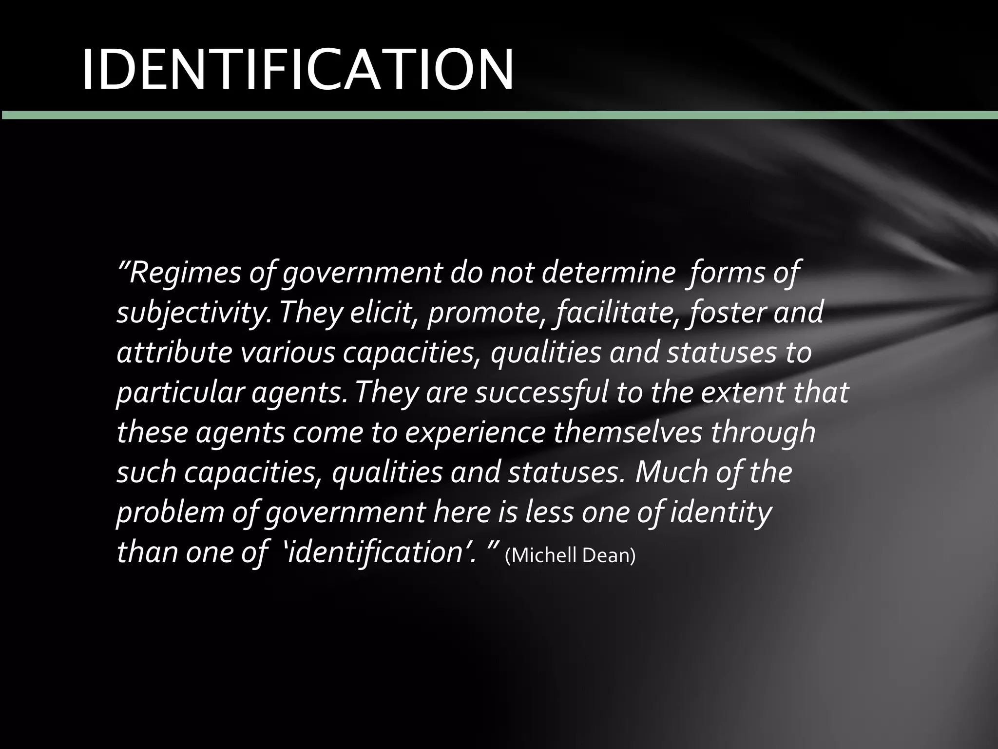 IDENTIFICATION
”Regimes of government do not determine forms of
subjectivity.They elicit, promote, facilitate, foster and
attribute various capacities, qualities and statuses to
particular agents.They are successful to the extent that
these agents come to experience themselves through
such capacities, qualities and statuses. Much of the
problem of government here is less one of identity
than one of ‘identification’. ” (Michell Dean)
 