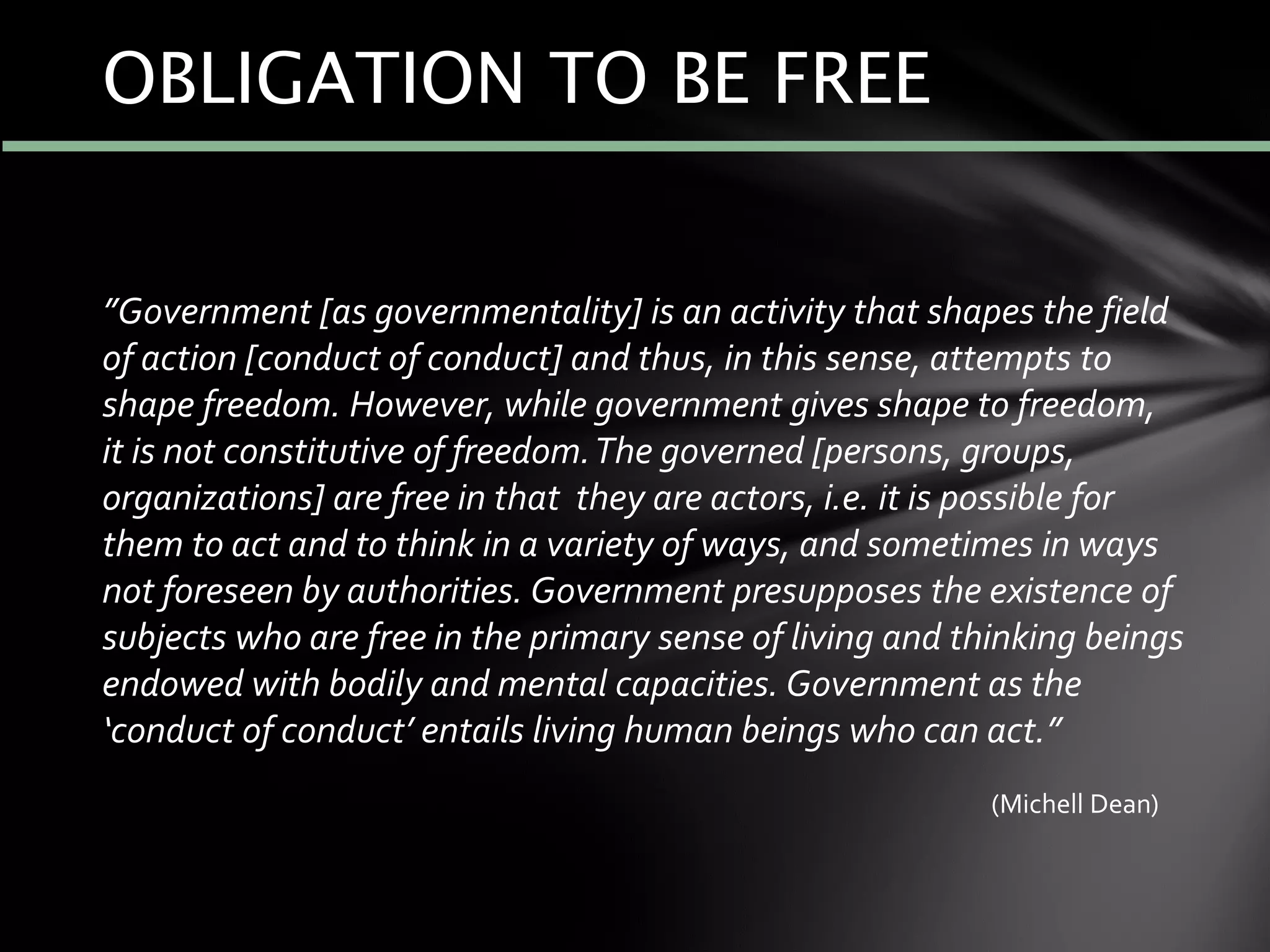 ”Government [as governmentality] is an activity that shapes the field
of action [conduct of conduct] and thus, in this sense, attempts to
shape freedom. However, while government gives shape to freedom,
it is not constitutive of freedom.The governed [persons, groups,
organizations] are free in that they are actors, i.e. it is possible for
them to act and to think in a variety of ways, and sometimes in ways
not foreseen by authorities. Government presupposes the existence of
subjects who are free in the primary sense of living and thinking beings
endowed with bodily and mental capacities. Government as the
‘conduct of conduct’ entails living human beings who can act.”
(Michell Dean)
OBLIGATION TO BE FREE
 
