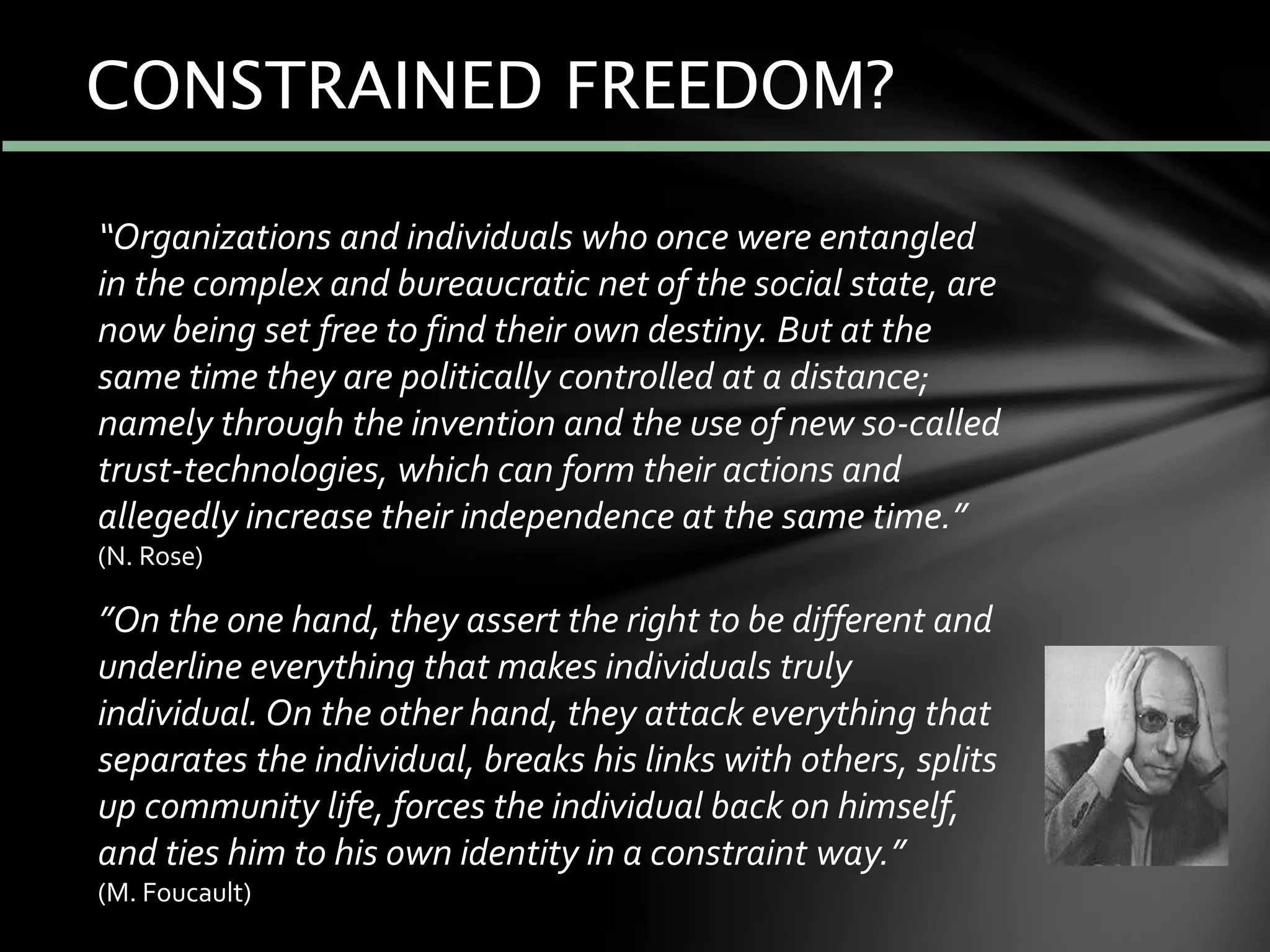 “Organizations and individuals who once were entangled
in the complex and bureaucratic net of the social state, are
now being set free to find their own destiny. But at the
same time they are politically controlled at a distance;
namely through the invention and the use of new so-called
trust-technologies, which can form their actions and
allegedly increase their independence at the same time.”
(N. Rose)
”On the one hand, they assert the right to be different and
underline everything that makes individuals truly
individual. On the other hand, they attack everything that
separates the individual, breaks his links with others, splits
up community life, forces the individual back on himself,
and ties him to his own identity in a constraint way.”
(M. Foucault)
CONSTRAINED FREEDOM?
 