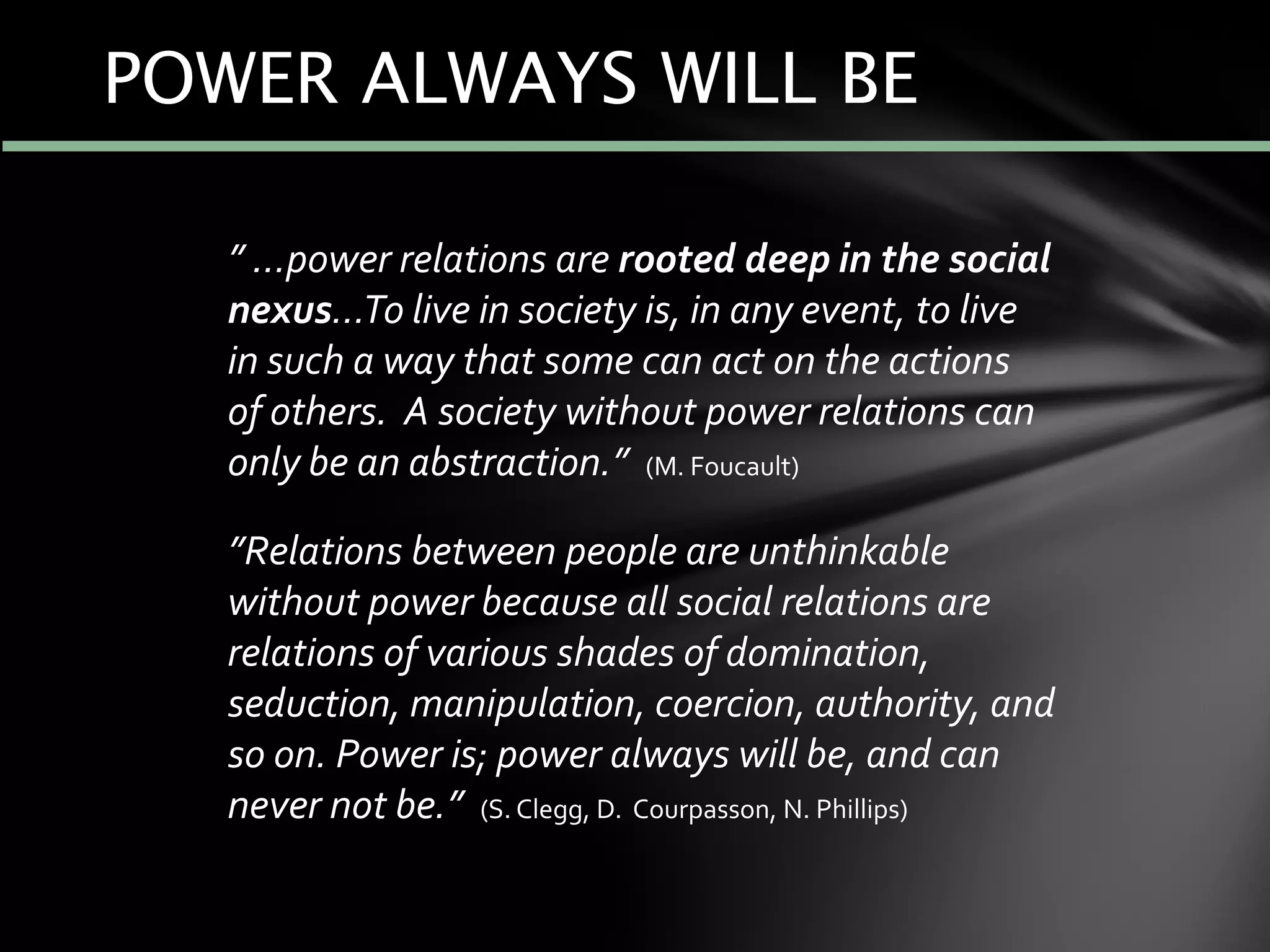 ” …power relations are rooted deep in the social
nexus…To live in society is, in any event, to live
in such a way that some can act on the actions
of others. A society without power relations can
only be an abstraction.” (M. Foucault)
”Relations between people are unthinkable
without power because all social relations are
relations of various shades of domination,
seduction, manipulation, coercion, authority, and
so on. Power is; power always will be, and can
never not be.” (S. Clegg, D. Courpasson, N. Phillips)
POWER ALWAYS WILL BE
 