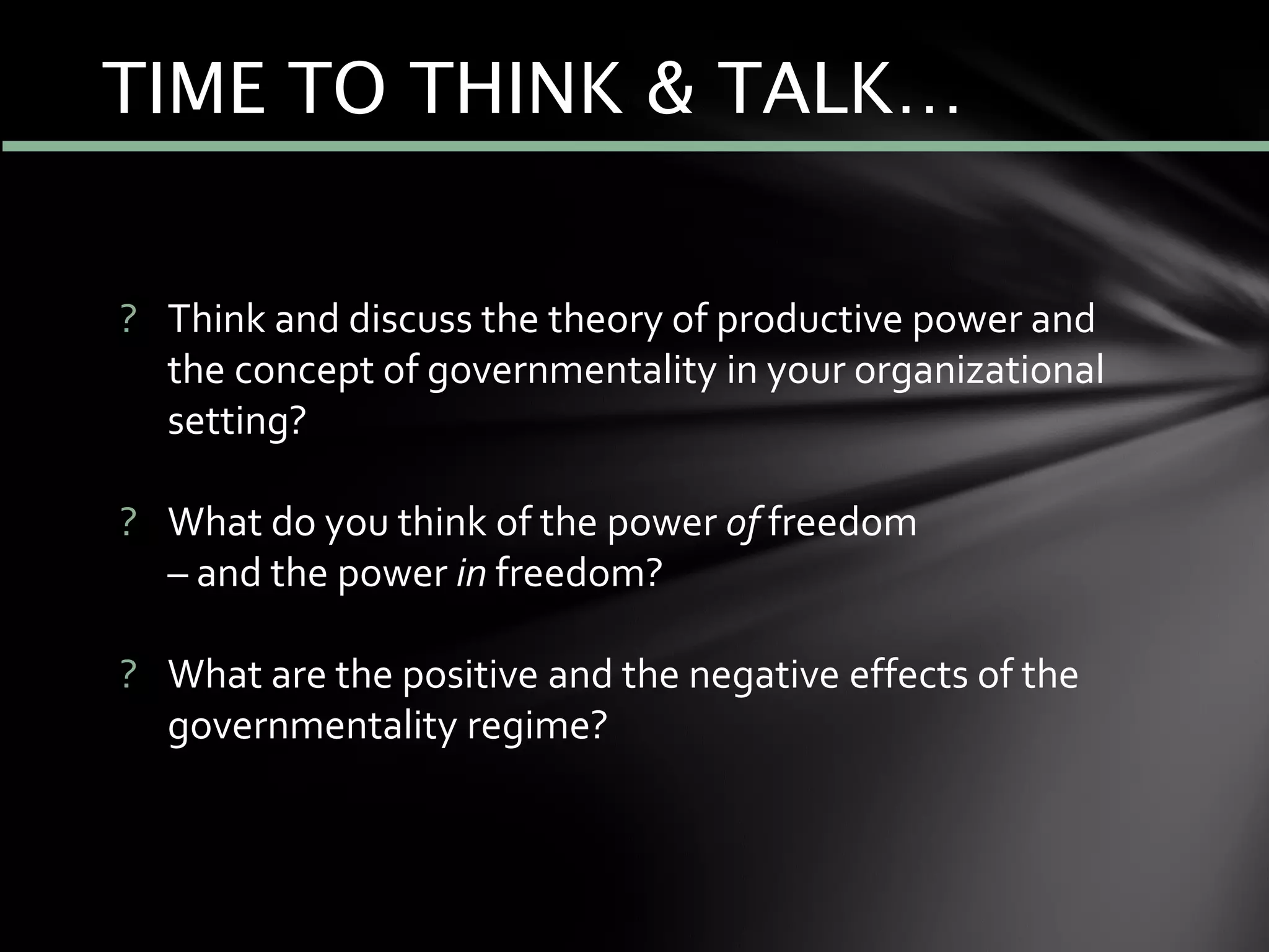 ? Think and discuss the theory of productive power and
the concept of governmentality in your organizational
setting?
? What do you think of the power of freedom
– and the power in freedom?
? What are the positive and the negative effects of the
governmentality regime?
TIME TO THINK & TALK…
 