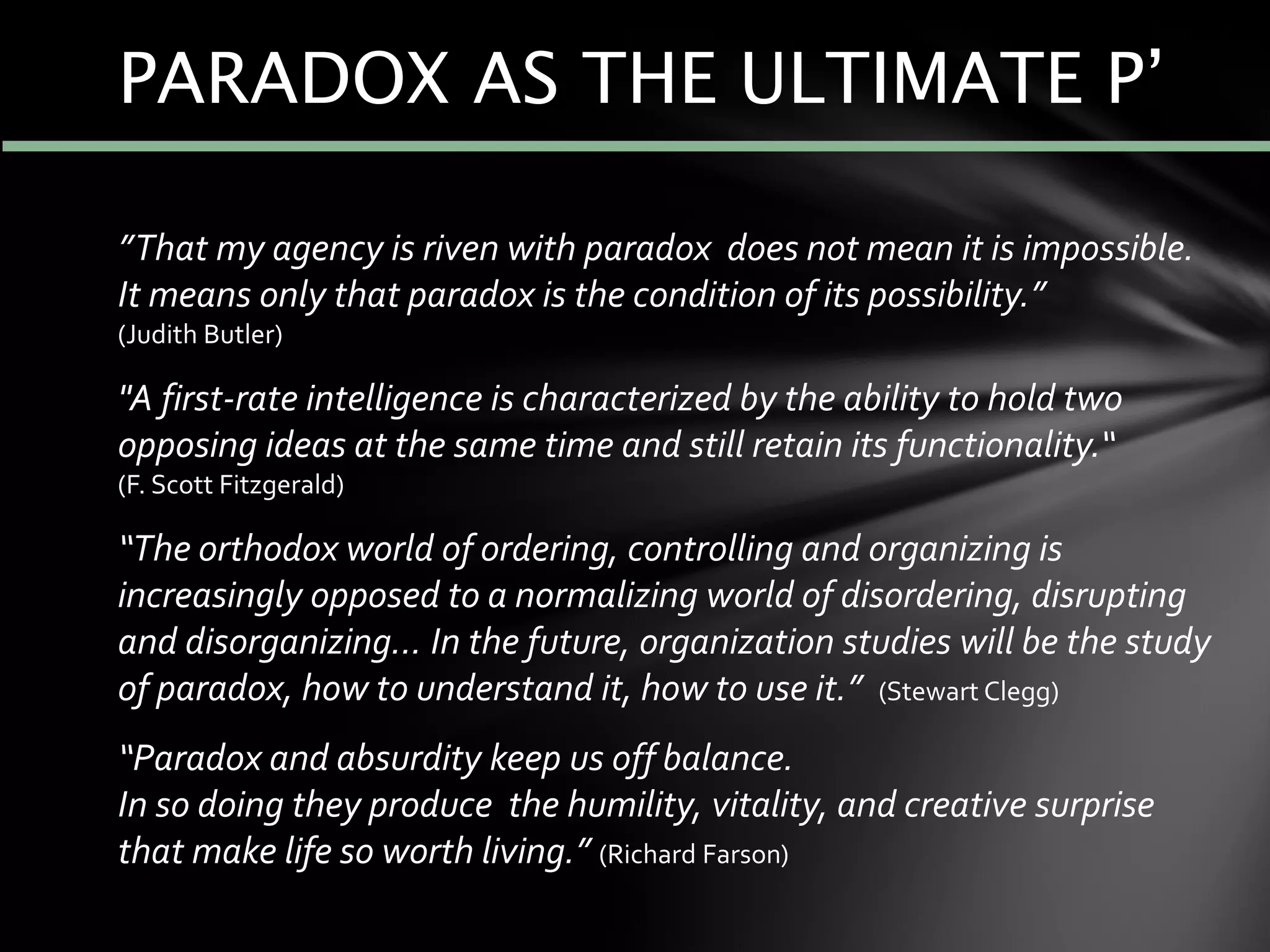 ”That my agency is riven with paradox does not mean it is impossible.
It means only that paradox is the condition of its possibility.”
(Judith Butler)
"A first-rate intelligence is characterized by the ability to hold two
opposing ideas at the same time and still retain its functionality.“
(F. Scott Fitzgerald)
“The orthodox world of ordering, controlling and organizing is
increasingly opposed to a normalizing world of disordering, disrupting
and disorganizing... In the future, organization studies will be the study
of paradox, how to understand it, how to use it.” (Stewart Clegg)
“Paradox and absurdity keep us off balance.
In so doing they produce the humility, vitality, and creative surprise
that make life so worth living.” (Richard Farson)
PARADOX AS THE ULTIMATE P’
 