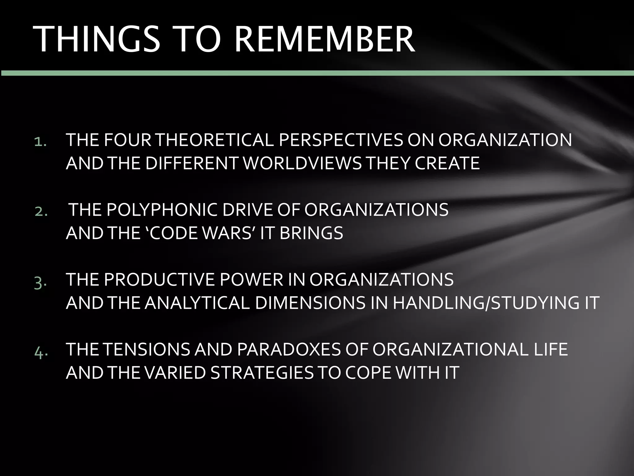 1. THE FOURTHEORETICAL PERSPECTIVES ON ORGANIZATION
ANDTHE DIFFERENT WORLDVIEWSTHEY CREATE
2. THE POLYPHONIC DRIVE OF ORGANIZATIONS
ANDTHE ‘CODE WARS’ IT BRINGS
3. THE PRODUCTIVE POWER IN ORGANIZATIONS
ANDTHE ANALYTICAL DIMENSIONS IN HANDLING/STUDYING IT
4. THETENSIONS AND PARADOXES OF ORGANIZATIONAL LIFE
ANDTHEVARIED STRATEGIESTO COPE WITH IT
THINGS TO REMEMBER
 