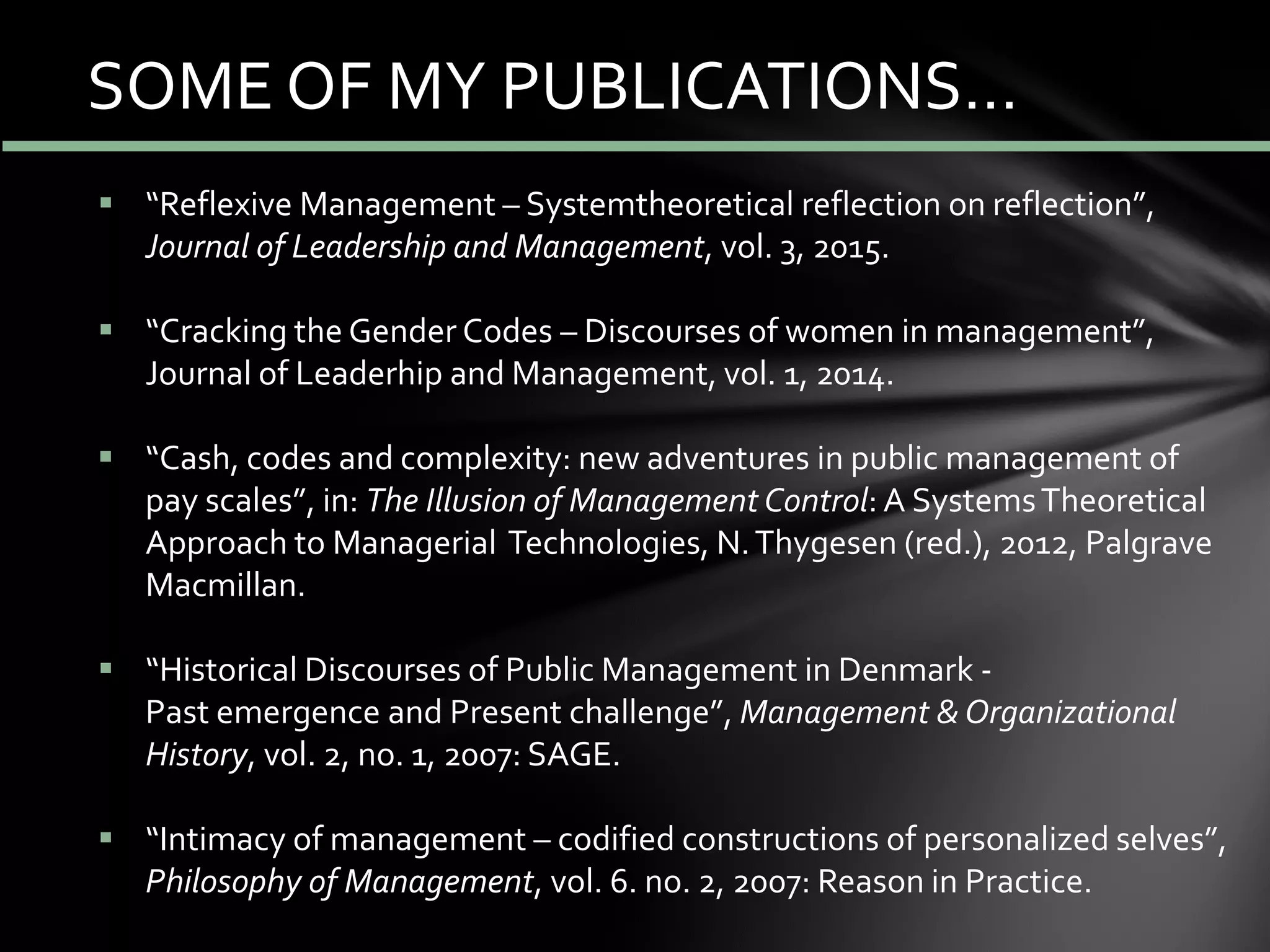 SOME OF MY PUBLICATIONS…
 “Reflexive Management – Systemtheoretical reflection on reflection”,
Journal of Leadership and Management, vol. 3, 2015.
 “Cracking the Gender Codes – Discourses of women in management”,
Journal of Leaderhip and Management, vol. 1, 2014.
 “Cash, codes and complexity: new adventures in public management of
pay scales”, in: The Illusion of Management Control: A SystemsTheoretical
Approach to Managerial Technologies, N.Thygesen (red.), 2012, Palgrave
Macmillan.
 “Historical Discourses of Public Management in Denmark -
Past emergence and Present challenge”, Management & Organizational
History, vol. 2, no. 1, 2007: SAGE.
 “Intimacy of management – codified constructions of personalized selves”,
Philosophy of Management, vol. 6. no. 2, 2007: Reason in Practice.
 