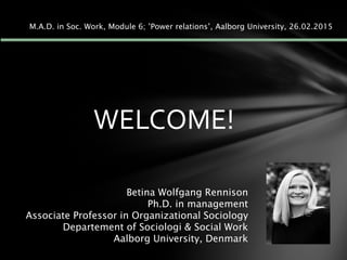 WELCOME!
Betina Wolfgang Rennison
Ph.D. in management
Associate Professor in Organizational Sociology
Departement of Sociologi & Social Work
Aalborg University, Denmark
M.A.D. in Soc. Work, Module 6; ’Power relations’, Aalborg University, 26.02.2015
 