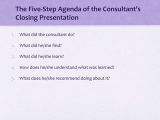 The Five-Step Agenda of the Consultant’s
Closing Presentation
1. What did the consultant do?
2. What did he/she find?
3. What did he/she learn?
4. How does he/she understand what was learned?
5. What does he/she recommend doing about it?
 