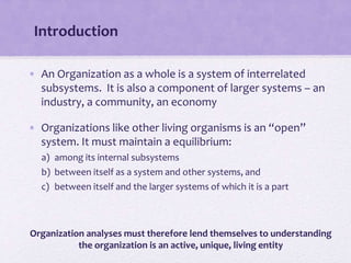 Introduction
• An Organization as a whole is a system of interrelated
subsystems. It is also a component of larger systems – an
industry, a community, an economy
• Organizations like other living organisms is an “open”
system. It must maintain a equilibrium:
a) among its internal subsystems
b) between itself as a system and other systems, and
c) between itself and the larger systems of which it is a part
Organization analyses must therefore lend themselves to understanding
the organization is an active, unique, living entity
 