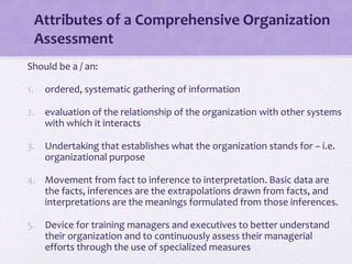 Attributes of a Comprehensive Organization
Assessment
Should be a / an:
1. ordered, systematic gathering of information
2. evaluation of the relationship of the organization with other systems
with which it interacts
3. Undertaking that establishes what the organization stands for – i.e.
organizational purpose
4. Movement from fact to inference to interpretation. Basic data are
the facts, inferences are the extrapolations drawn from facts, and
interpretations are the meanings formulated from those inferences.
5. Device for training managers and executives to better understand
their organization and to continuously assess their managerial
efforts through the use of specialized measures
 