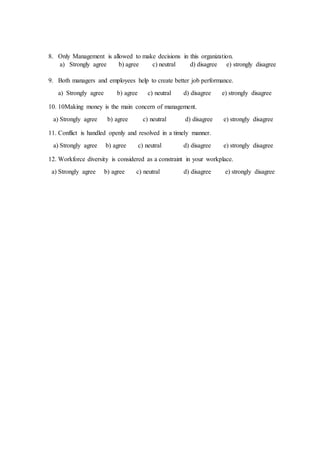 8. Only Management is allowed to make decisions in this organization.
a) Strongly agree b) agree c) neutral d) disagree e) strongly disagree
9. Both managers and employees help to create better job performance.
a) Strongly agree b) agree c) neutral d) disagree e) strongly disagree
10. 10Making money is the main concern of management.
a) Strongly agree b) agree c) neutral d) disagree e) strongly disagree
11. Conflict is handled openly and resolved in a timely manner.
a) Strongly agree b) agree c) neutral d) disagree e) strongly disagree
12. Workforce diversity is considered as a constraint in your workplace.
a) Strongly agree b) agree c) neutral d) disagree e) strongly disagree
 