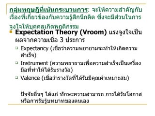 กลุ่มทฤษฎีที่เน้นกระบวนการ :  จะให้ความสำคัญกับเรื่องที่เกี่ยวข้องกับความรู้สึกนึกคิด ซึ่งจะมีส่วนในการจูงใจให้บุคคลเกิดพฤติกรรม   Expectation Theory (Vroom)   แรงจูงใจเป็นผลจากความเชื่อ  3  ประการ Expectancy ( เชื่อว่าความพยายามจะทำให้เกิดความสำเร็จ ) Instrument ( ความพยายามเพื่อความสำเร็จเป็นเครื่องมือที่ทำให้ได้รับรางวัล ) Valence ( เชื่อว่ารางวัลที่ได้รับมีคุณค่าเหมาะสม ) ปัจจัยอื่นๆ ได้แก่ ทักษะความสามารถ การได้รับโอกาส หรือการรับรู้บทบาทของตนเอง 