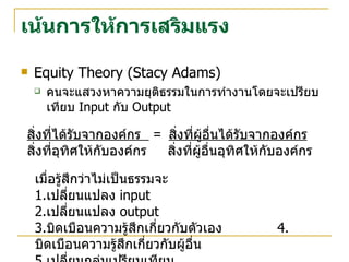 เน้นการให้การเสริมแรง Equity Theory (Stacy Adams) คนจะแสวงหาความยุติธรรมในการทำงานโดยจะเปรียบเทียบ  Input  กับ  Output สิ่งที่ได้รับจากองค์กร  =  สิ่งที่ผู้อื่นได้รับจากองค์กร สิ่งที่อุทิศให้กับองค์กร  สิ่งที่ผู้อื่นอุทิศให้กับองค์กร  เมื่อรู้สึกว่าไม่เป็นธรรมจะ 1. เปลี่ยนแปลง  input  2. เปลี่ยนแปลง  output 3. บิดเบือนความรู้สึกเกี่ยวกับตัวเอง  4. บิดเบือนความรู้สึกเกี่ยวกับผู้อื่น 5. เปลี่ยนกลุ่มเปรียบเทียบ 