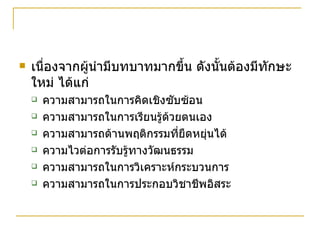 เนื่องจากผู้นำมีบทบาทมากขึ้น ดังนั้นต้องมีทักษะใหม่ ได้แก่ ความสามารถในการคิดเชิงซับซ้อน ความสามารถในการเรียนรู้ด้วยตนเอง ความสามารถด้านพฤติกรรมที่ยืดหยุ่นได้ ความไวต่อการรับรู้ทางวัฒนธรรม ความสามารถในการวิเคราะห์กระบวนการ ความสามารถในการประกอบวิชาชีพอิสระ 