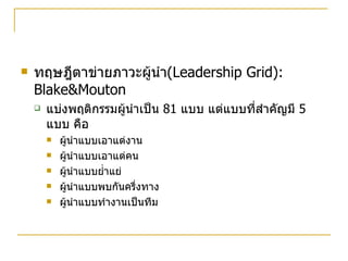 ทฤษฎีตาข่ายภาวะผู้นำ (Leadership Grid): Blake&Mouton แบ่งพฤติกรรมผู้นำเป็น  81  แบบ แต่แบบที่สำคัญมี  5  แบบ คือ ผู้นำแบบเอาแต่งาน ผู้นำแบบเอาแต่คน ผู้นำแบบย่ำแย่ ผู้นำแบบพบกันครึ่งทาง ผู้นำแบบทำงานเป็นทีม 