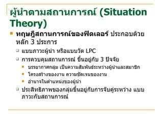 ผู้นำตามสถานการณ์   (Situation Theory) ทฤษฎีสถานการณ์ของฟิดเลอร์  ประกอบด้วยหลัก  3  ประการ แบบภาวะผู้นำ หรือแบบวัด  LPC การควบคุมสถานการณ์ ขึ้นอยู่กับ  3  ปัจจัย บรรยากาศกลุ่ม เป็นความสัมพันธ์ระหว่างผู้นำและสมาชิก โครงสร้างของงาน ความชัดเจนของงาน อำนาจในตำแหน่งของผู้นำ ประสิทธิภาพของกลุ่มขึ้นอยู่กับการจับคู่ระหว่าง แบบภาวะกับสถานการณ์ 