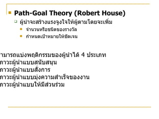 Path-Goal Theory (Robert House) ผู้นำจะสร้างแรงจูงใจให้ผู้ตามโดยจะเพิ่ม จำนวนหรือชนิดของรางวัล กำหนดเป้าหมายให้ชัดเจน สามารถแบ่งพฤติกรรมของผู้นำได้  4  ประเภท ภาวะผู้นำแบบสนับสนุน ภาวะผู้นำแบบสั่งการ ภาวะผู้นำแบบมุ่งความสำเร็จของงาน ภาวะผู้นำแบบให้มีส่วนร่วม 