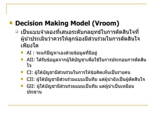 Decision Making Model (Vroom) เป็นแบบจำลองที่เสนอระดับกลยุทธ์ในการตัดสินใจที่ผู้นำประเมินว่าควรให้ลูกน้องมีส่วนร่วมในการตัดสินใจเพียงใด AI :  จะแก้ปัญหาเองด้วยข้อมูลที่มีอยู่ AII:  ได้รับข้อมูลจากผู้ใต้บัญชาเพื่อใช้ในการประกอบการตัดสินใจ CI:  ผู้ใต้บัญชามีส่วนร่วมในการให้ข้อคิดเห็นเป็นรายคน CII:  ผู้ใต้บัญชามีส่วนร่วมแบบเป็นทีม แต่ผู้นำยังเป็นผู้ตัดสินใจ GII:  ผู้ใต้บัญชามีส่วนร่วมแบบเป็นทีม แต่ผู้นำเป็นเหมือนประธาน 