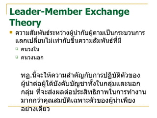 Leader-Member Exchange Theory ความสัมพันธ์ระหว่างผู้นำกับผู้ตามเป็นกระบวนการแลกเปลี่ยนไม่เท่ากับขึ้นความสัมพันธ์ที่มี คนวงใน คนวงนอก ทฏ . นี้จะให้ความสำคัญกับการปฏิบัติตัวของผู้นำต่อผู้ใต้บังคับบัญชาทั้งในกลุ่มและนอกกลุ่ม ที่จะส่งผลต่อประสิทธิภาพในการทำงานมากกว่าคุณสมบัติเฉพาะตัวของผู้นำเพียงอย่างเดียว  