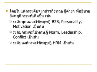 โดยในแต่ละระดับจะกล่าวถึงทฤษฎีต่างๆ ที่อธิบายถึงพฤติกรรมที่เกิดขึ้น เช่น ระดับบุคคลจะใช้ทฤษฎี  B2B, Personality, Motivation  เป็นต้น ระดับกลุ่มจะใช้ทฤษฎี  Norm, Leadership, Conflict  เป็นต้น ระดับองค์กรจะใช้ทฤษฎี  HRM  เป็นต้น 