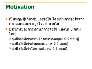 Motivation เป็นทฤษฎีเกี่ยวกับแรงจูงใจ โดยเน้นการจูงใจจากภายนอกและการจูงใจจากภายใน ประเภทของการทฤษฎีการจูงใจ แบ่งได้  3  กลุ่มใหญ่ มุ่งปัจจัยที่เน้นความต้องการของมนุษย์ มี  5  ทฤษฎี มุ่งปัจจัยที่เน้นด้านกระบวนการ มี  2  ทฤษฎี มุ่งปัจจัยที่เน้นให้การเสริมแรง มี  2  ทฤษฎี 