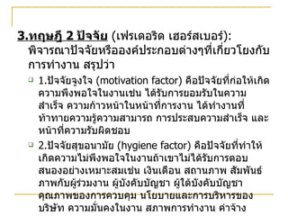 3. ทฤษฎี  2  ปัจจัย   ( เฟรเดอริด เฮอร์สเบอร์ ):  พิจารณาปัจจัยหรือองค์ประกอบต่างๆที่เกี่ยวโยงกับการทำงาน สรุปว่า 1. ปัจจัยจูงใจ  (motivation factor)  คือปัจจัยที่ก่อให้เกิดความพึงพอใจในงานเช่น ได้รับการยอมรับในความสำเร็จ ความก้าวหน้าในหน้าที่การงาน ได้ทำงานที่ท้าทายความรู้ความสามารถ การประสบความสำเร็จ และหน้าที่ความรับผิดชอบ 2. ปัจจัยสุขอนามัย  (hygiene factor)  คือปัจจัยที่ทำให้เกิดความไม่พึงพอใจในงานถ้าเขาไม่ได้รับการตอบสนองอย่างเหมาะสมเช่น เงินเดือน สถานภาพ สัมพันธ์ภาพกับผู้ร่วมงาน ผู้บังคับบัญชา ผู้ใต้บังคับบัญชา คุณภาพของการควบคุม นโยบายและการบริหารของบริษัท ความมั่นคงในงาน สภาพการทำงาน ค่าจ้าง  